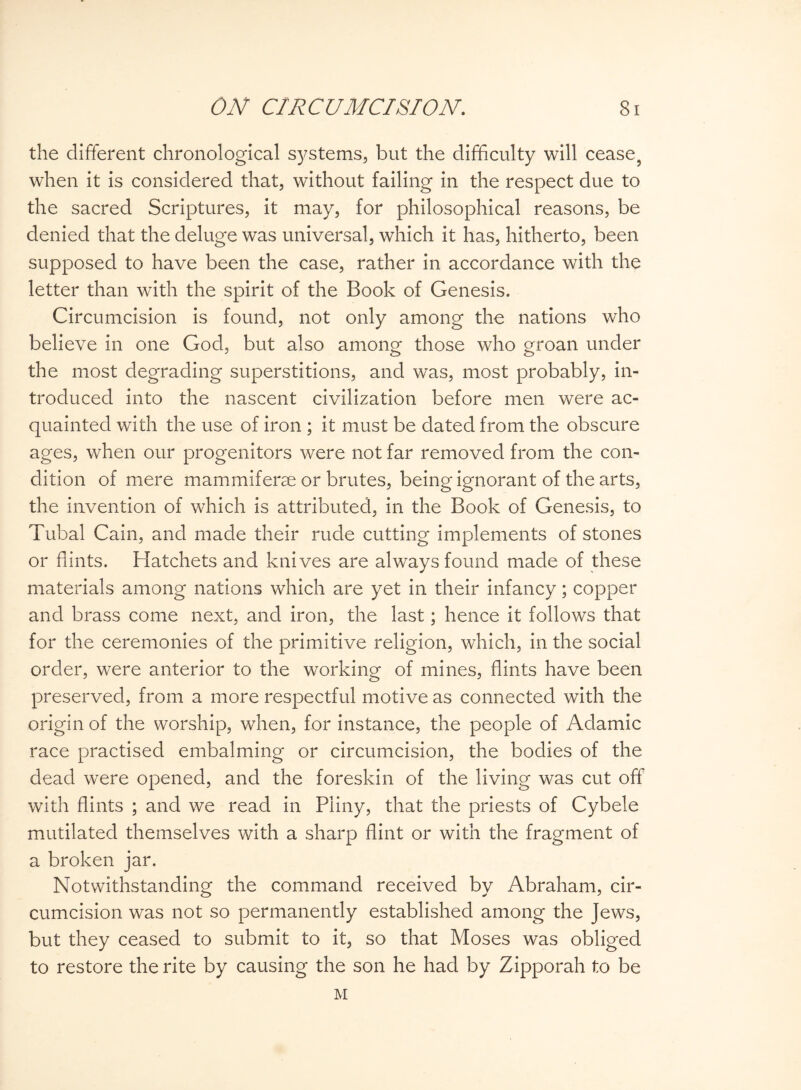 the different chronological systems, but the difficulty will cease, when it is considered that, without failing in the respect due to the sacred Scriptures, it may, for philosophical reasons, be denied that the deluge was universal, which it has, hitherto, been supposed to have been the case, rather in accordance with the letter than with the spirit of the Book of Genesis. Circumcision is found, not only among the nations who believe in one God, but also among those who groan under the most degrading superstitions, and was, most probably, in¬ troduced into the nascent civilization before men were ac¬ quainted with the use of iron ; it must be dated from the obscure ages, when our progenitors were not far removed from the con¬ dition of mere mammiferse or brutes, being ignorant of the arts, the invention of which is attributed, in the Book of Genesis, to Tubal Cain, and made their rude cutting implements of stones or hints. Hatchets and knives are always found made of these materials among nations which are yet in their infancy; copper and brass come next, and iron, the last; hence it follows that for the ceremonies of the primitive religion, which, in the social order, were anterior to the working of mines, flints have been preserved, from a more respectful motive as connected with the origin of the worship, when, for instance, the people of Adamic race practised embalming or circumcision, the bodies of the dead were opened, and the foreskin of the living was cut off with flints ; and we read in Pliny, that the priests of Cybele mutilated themselves with a sharp flint or with the fragment of a broken jar. Notwithstanding the command received by Abraham, cir¬ cumcision was not so permanently established among the Jews, but they ceased to submit to it, so that Moses was obliged to restore the rite by causing the son he had by Zipporah to be M