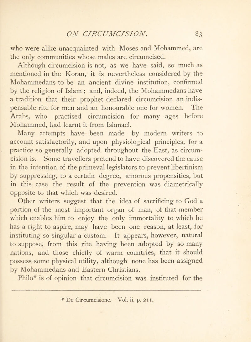 who were alike unacquainted with Moses and Mohammed, are the only communities whose males are circumcised. Although circumcision is not, as we have said, so much as mentioned in the Koran, it is nevertheless considered by the Mohammedans to be an ancient divine institution, confirmed by the religion of Islam ; and, indeed, the Mohammedans have a tradition that their prophet declared circumcision an indis¬ pensable rite for men and an honourable one for women. The Arabs, who practised circumcision for many ages before Mohammed, had learnt it from Ishmael. Many attempts have been made by modern writers to account satisfactorily, and upon physiological principles, for a practice so generally adopted throughout the East, as circum¬ cision is. Some travellers pretend to have discovered the cause in the intention of the primeval legislators to prevent libertinism by suppressing, to a certain degree, amorous propensities, but in this case the result of the prevention was diametrically opposite to that which was desired. Other writers suggest that the idea of sacrificing to God a portion of the most important organ of man, of that member which enables him to enjoy the only immortality to which he has a right to aspire, may have been one reason, at least, for instituting so singular a custom. It appears, however, natural to suppose, from this rite having been adopted by so many nations, and those chiefly of warm countries, that it should possess some physical utility, although none has been assigned by Mohammedans and Eastern Christians. Philo* is of opinion that circumcision was instituted for the * Pe Circumcisione. Vol. ii. p. 211.
