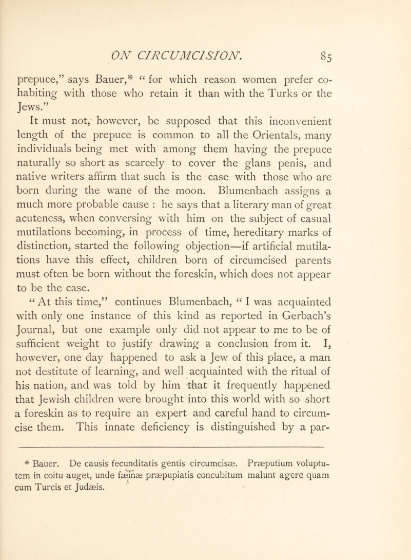 prepuce,” says Bauer,* “ for which reason women prefer co¬ habiting with those who retain it than with the Turks or the Jews.” It must not,- however, be supposed that this inconvenient length of the prepuce is common to all the Orientals, many individuals being met with among them having the prepuce naturally so short as scarcely to cover the glans penis, and native writers affirm that such is the case with those who are born during the wane of the moon. Blumenbach assigns a much more probable cause : he says that a literary man of great acuteness, when conversing with him on the subject of casual mutilations becoming, in process of time, hereditary marks of distinction, started the following objection—if artificial mutila¬ tions have this effect, children born of circumcised parents must often be born without the foreskin, which does not appear to be the case. “At this time,” continues Blumenbach, “ I was acquainted with only one instance of this kind as reported in Gerbach’s Journal, but one example only did not appear to me to be of sufficient weight to justify drawing a conclusion from it. I, however, one day happened to ask a Jew of this place, a man not destitute of learning, and well acquainted with the ritual of his nation, and was told by him that it frequently happened that Jewish children were brought into this world with so short a foreskin as to require an expert and careful hand to circum¬ cise them. This innate deficiency is distinguished by a par- * Bauer. De causis fecunditatis gentis circumcisae. Praeputium voluptu- tem in coitu auget, unde feeinae praepupiatis concubitum malunt agere quam cum Turcis et Judaeis.