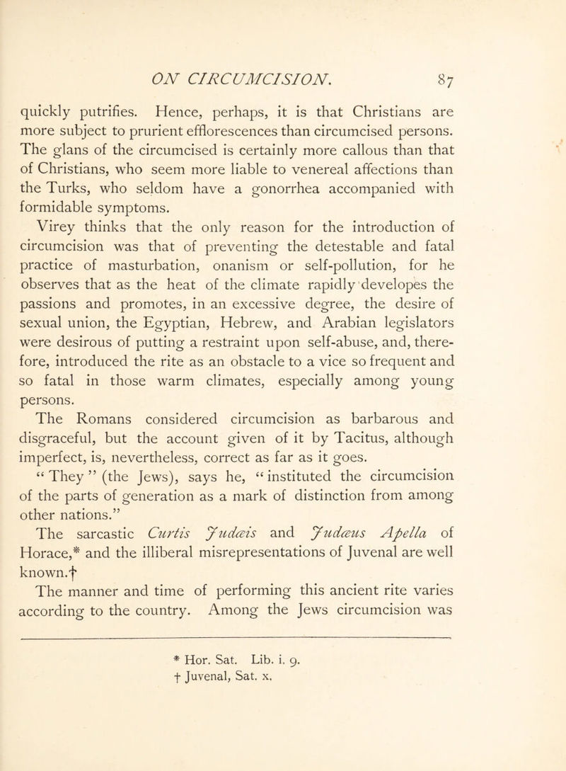 quickly putrifies. Hence, perhaps, it is that Christians are more subject to prurient efflorescences than circumcised persons. The glans of the circumcised is certainly more callous than that of Christians, who seem more liable to venereal affections than the Turks, who seldom have a gonorrhea accompanied with formidable symptoms. Virey thinks that the only reason for the introduction of circumcision was that of preventing the detestable and fatal practice of masturbation, onanism or self-pollution, for he observes that as the heat of the climate rapidly developes the passions and promotes, in an excessive degree, the desire of sexual union, the Egyptian, Hebrew, and Arabian legislators were desirous of putting a restraint upon self-abuse, and, there¬ fore, introduced the rite as an obstacle to a vice so frequent and so fatal in those warm climates, especially among young persons. The Romans considered circumcision as barbarous and disgraceful, but the account given of it by Tacitus, although imperfect, is, nevertheless, correct as far as it goes. “ They ” (the Jews), says he, “instituted the circumcision of the parts of generation as a mark of distinction from among other nations.” The sarcastic Curtis Jiidceis and Judceus Apella of Horace,* and the illiberal misrepresentations of Juvenal are well known, f The manner and time of performing this ancient rite varies according to the country. Among the Jews circumcision was * Hor. Sat. Lib. i. 9. f Juvenal, Sat. x.