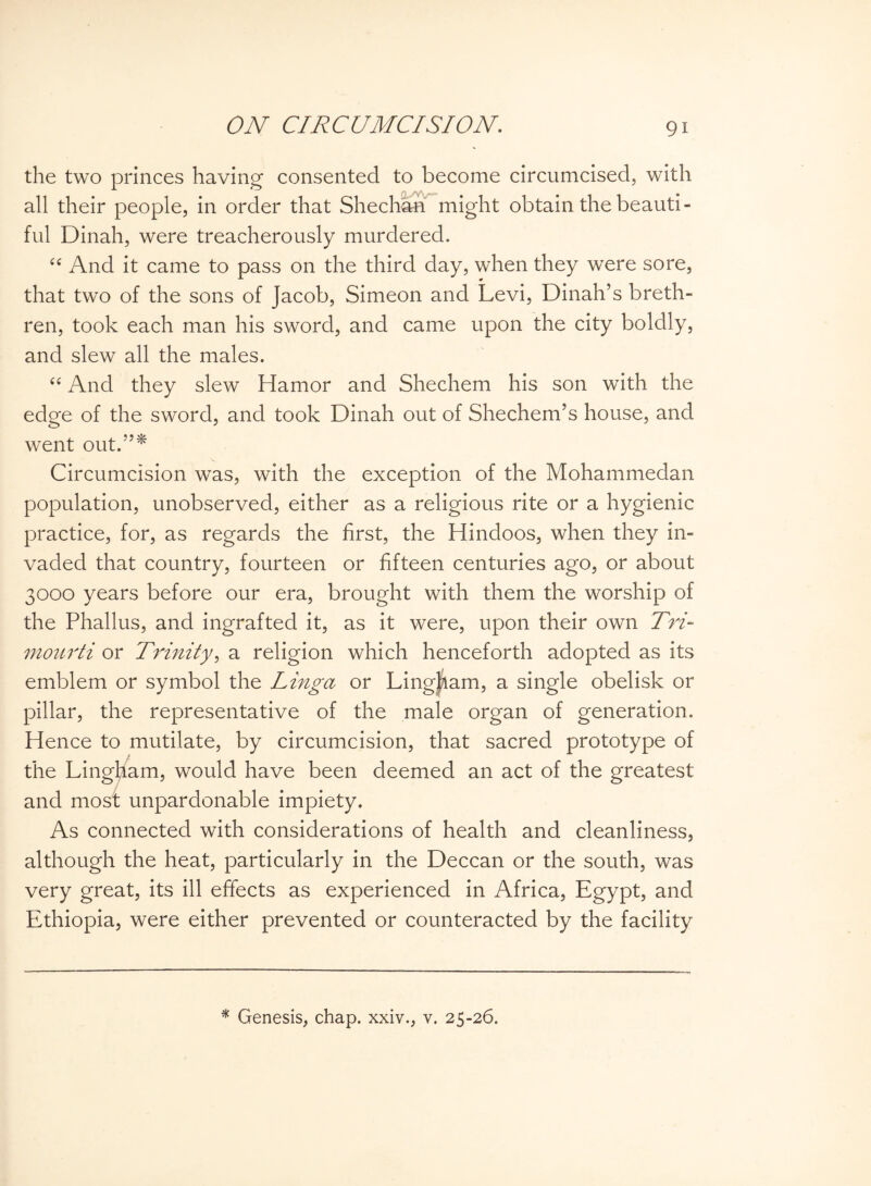 the two princes having consented to become circumcised, with all their people, in order that Sheehan might obtain the beauti¬ ful Dinah, were treacherously murdered. “ And it came to pass on the third day, when they were sore, that two of the sons of Jacob, Simeon and Levi, Dinah’s breth¬ ren, took each man his sword, and came upon the city boldly, and slew all the males. t£ And they slew Hamor and Shechem his son with the edge of the sword, and took Dinah out of Shechem’s house, and went out.”* Circumcision was, with the exception of the Mohammedan population, unobserved, either as a religious rite or a hygienic practice, for, as regards the first, the Hindoos, when they in¬ vaded that country, fourteen or fifteen centuries ago, or about 3000 years before our era, brought with them the worship of the Phallus, and ingrafted it, as it were, upon their own Tri- mourti or Trinity, a religion which henceforth adopted as its emblem or symbol the Linga or Lingham, a single obelisk or pillar, the representative of the male organ of generation. Hence to mutilate, by circumcision, that sacred prototype of the Lingham, would have been deemed an act of the greatest and most unpardonable impiety. As connected with considerations of health and cleanliness, although the heat, particularly in the Deccan or the south, was very great, its ill effects as experienced in Africa, Egypt, and Ethiopia, were either prevented or counteracted by the facility * Genesis, chap, xxiv., v. 25-26.