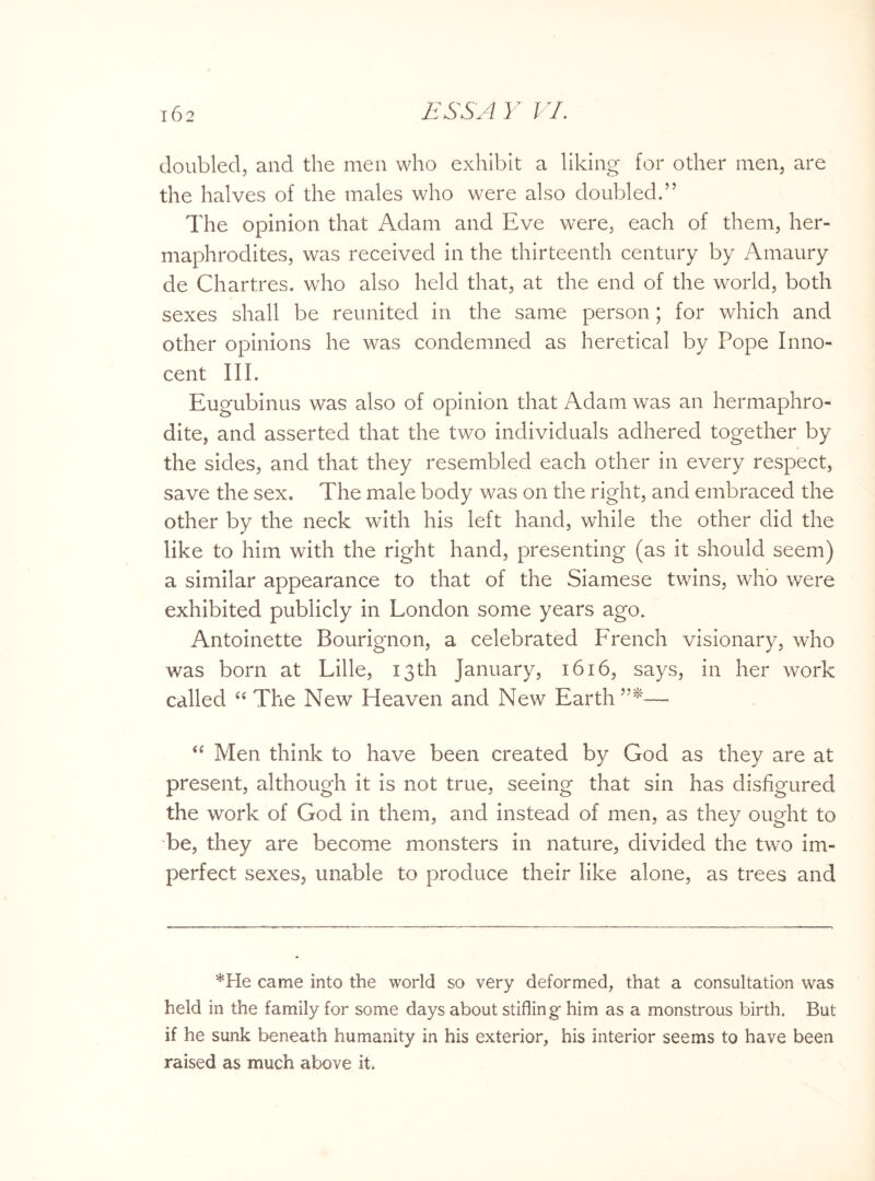 doubled, and the men who exhibit a liking for other men, are the halves of the males who were also doubled.” The opinion that Adam and Eve were, each of them, her¬ maphrodites, was received in the thirteenth century by Amaury de Chartres, who also held that, at the end of the world, both sexes shall be reunited in the same person; for which and other opinions he was condemned as heretical by Pope Inno¬ cent III. Eugubinus was also of opinion that Adam was an hermaphro¬ dite, and asserted that the two individuals adhered together by the sides, and that they resembled each other in every respect, save the sex. The male body was on the right, and embraced the other by the neck with his left hand, while the other did the like to him with the right hand, presenting (as it should seem) a similar appearance to that of the Siamese twins, who were exhibited publicly in London some years ago. Antoinette Bourignon, a celebrated FYench visionary, who was born at Lille, 13th January, 1616, says, in her work called “ The New Heaven and New Earth —- “ Men think to have been created by God as they are at present, although it is not true, seeing that sin has disfigured the work of God in them, and instead of men, as they ought to be, they are become monsters in nature, divided the two im¬ perfect sexes, unable to produce their like alone, as trees and *He came into the world so very deformed, that a consultation was held in the family for some days about stifling him as a monstrous birth. But if he sunk beneath humanity in his exterior, his interior seems to have been raised as much above it.
