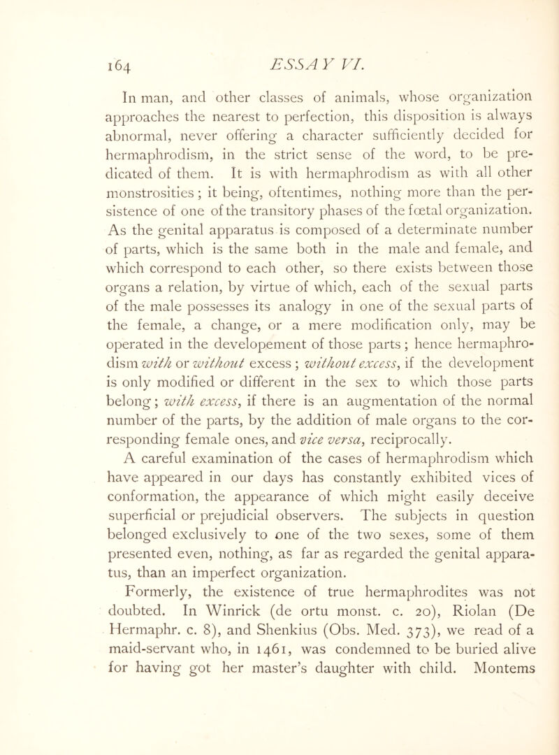 In man, and other classes of animals, whose organization approaches the nearest to perfection, this disposition is always abnormal, never offering a character sufficiently decided for hermaphrodism, in the strict sense of the word, to be pre¬ dicated of them. It is with hermaphrodism as with all other monstrosities; it being, oftentimes, nothing more than the per¬ sistence of one of the transitory phases of the foetal organization. As the genital apparatus is composed of a determinate number of parts, which is the same both in the male and female, and which correspond to each other, so there exists between those organs a relation, by virtue of which, each of the sexual parts of the male possesses its analogy in one of the sexual parts of the female, a change, or a mere modification only, may be operated in the developement of those parts; hence hermaphro¬ dism with or without excess ; without excess, if the development is only modified or different in the sex to which those parts belong; with excess, if there is an augmentation of the normal number of the parts, by the addition of male organs to the cor¬ responding female ones, and vice versa, reciprocally. A careful examination of the cases of hermaphrodism which have appeared in our days has constantly exhibited vices of conformation, the appearance of which might easily deceive superficial or prejudicial observers. The subjects in question belonged exclusively to one of the two sexes, some of them presented even, nothing, as far as regarded the genital appara¬ tus, than an imperfect organization. Formerly, the existence of true hermaphrodites was not doubted. In Winrick (de ortu monst. c. 20), Riolan (De Hermaphr. c. 8), and Shenkius (Obs. Med. 373), we read of a maid-servant who, in 1461, was condemned to be buried alive for having got her master's daughter with child. Montems