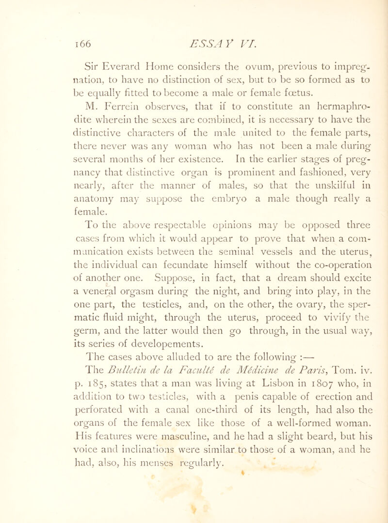 Sir Everard Home considers the ovum, previous to impreg¬ nation, to have no distinction of sex, but to be so formed as to be equally fitted to become a male or female foetus. M. Ferrein observes, that if to constitute an hermaphro¬ dite wherein the sexes are combined, it is necessary to have the distinctive characters of the male united to the female parts, there never was any woman who has not been a male during several months of her existence. In the earlier stages of preg¬ nancy that distinctive organ is prominent and fashioned, very nearly, after the manner of males, so that the unskilful in anatomy may suppose the embryo a male though really a female. To the above respectable opinions may be opposed three cases from which it would appear to prove that when a com¬ munication exists between the seminal vessels and the uterus, the individual can fecundate himself without the co-operation of another one. Suppose, in fact, that a dream should excite a veneral orgasm during the night, and bring into play, in the one part, the testicles, and, on the other, the ovary, the sper¬ matic fluid might, through the uterus, proceed to vivify the germ, and the latter would then go through, in the usual way, its series of developements. The cases above alluded to are the following :— o The Bulletin de la Faculte de Medicine de Paris, Tom. iv. p. 185, states that a man was living at Lisbon in 1807 who, in addition to two testicles, with a penis capable of erection and perforated with a canal one-third of its length, had also the organs of the female sex like those of a well-formed woman. His features were masculine, and he had a slight beard, but his voice and inclinations were similar to those of a woman, and he had, also, his menses regularly.