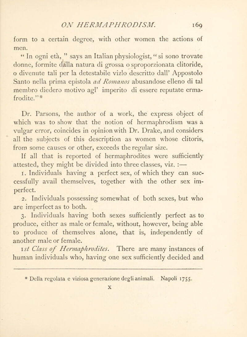 form to a certain degree, with other women the actions of men. “ In ogni eta, ” says an Italian physiologist, “ si sono trovate donne, formite dalla natura di grossa o sproporzionata clitoride, o divenute tali per la detestabile vizlo descritto dall’ Appostolo Santo nella prima epistola ad Romanos abusandose elleno di tal membro diedero motivo agV imperito di essere reputate erma- frodite.”* Dr. Parsons, the author of a work, the express object of which was to show that the notion of hermaphrodism was a vulgar error, coincides in opinion with Dr. Drake, and considers all the subjects of this description as women whose clitoris, from some causes or other, exceeds the regular size. If all that is reported of hermaphrodites were sufficiently attested, they might be divided into three classes, viz. 1. Individuals having a perfect sex, of which they can suc¬ cessfully avail themselves, together with the other sex im¬ perfect. 2. Individuals possessing somewhat of both sexes, but who are imperfect as to both. . 3. Individuals having both sexes sufficiently perfect as to produce, either as male or female, without, however, being able to produce of themselves alone, that is, independently of another male or female. 1st Class of Hermaphrodites. There are many instances of human individuals who, having one sex sufficiently decided and * Della regolata e viziosa generazione degli animali. Napoli 1755 • X
