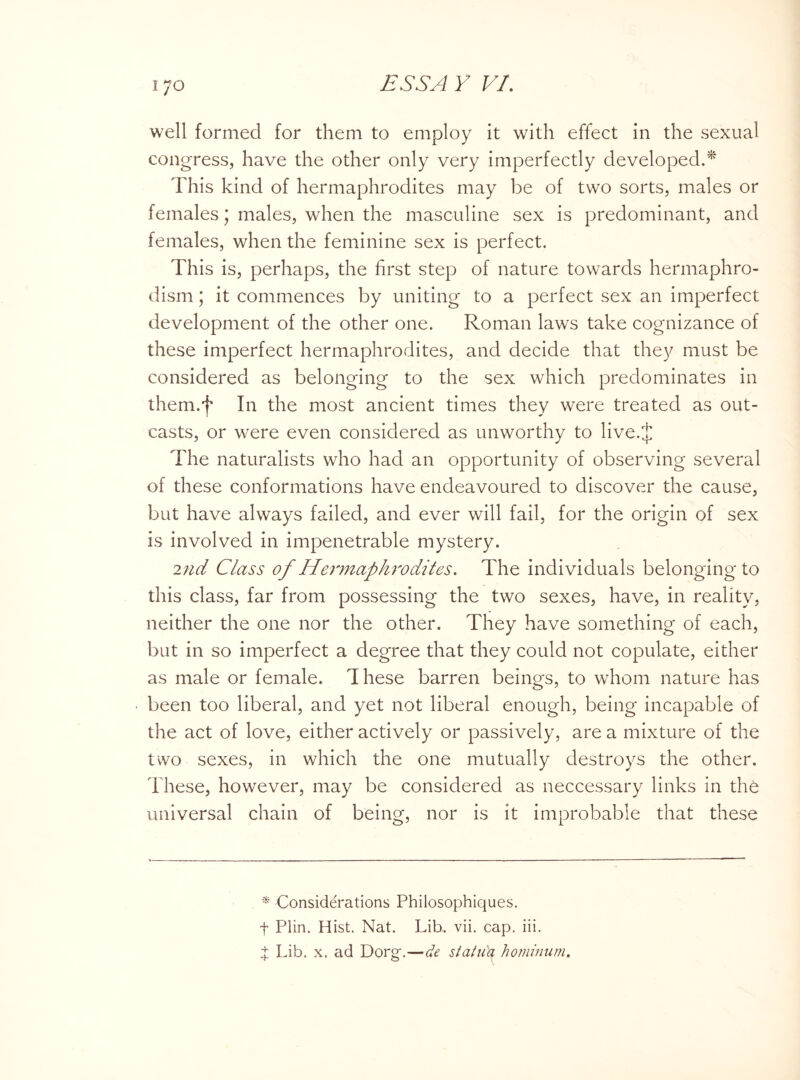 well formed for them to employ it with effect in the sexual congress, have the other only very imperfectly developed.* This kind of hermaphrodites may be of two sorts, males or females; males, when the masculine sex is predominant, and females, when the feminine sex is perfect. This is, perhaps, the first step of nature towards hermaphro- dism; it commences by uniting to a perfect sex an imperfect development of the other one. Roman laws take cognizance of these imperfect hermaphrodites, and decide that they must be considered as belonging to the sex which predominates in them.f In the most ancient times they were treated as out¬ casts, or were even considered as unworthy to live.J The naturalists who had an opportunity of observing several of these conformations have endeavoured to discover the cause, but have always failed, and ever will fail, for the origin of sex is involved in impenetrable mystery. 2nd Class of Hermaphrodites. The individuals belonging to this class, far from possessing the two sexes, have, in reality, neither the one nor the other. They have something of each, but in so imperfect a degree that they could not copulate, either as male or female. These barren beings, to whom nature has been too liberal, and yet not liberal enough, being incapable of the act of love, either actively or passively, are a mixture of the two sexes, in which the one mutually destroys the other. These, however, may be considered as neccessary links in the universal chain of being, nor is it improbable that these * Considerations Philosophiques. t Plin. Hist. Nat. Lib. vii. cap. iii. d Lib. x. ad Dorg\—de statiCy hominum.