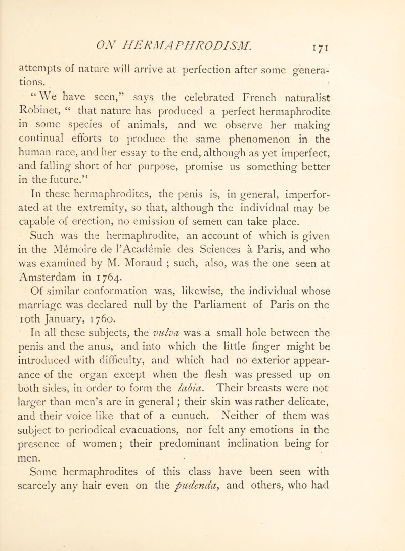 attempts of nature will arrive at perfection after some genera¬ tions. “ We have seen,” says the celebrated French naturalist Robinet, “ that nature has produced a perfect hermaphrodite in some species of animals, and we observe her making continual efforts to produce the same phenomenon in the human race, and her essay to the end, although as yet imperfect, and falling short of her purpose, promise us something better in the future.” In these hermaphrodites, the penis is, in general, imperfor¬ ated at the extremity, so that, although the individual may be capable of erection, no emission of semen can take place. Such was the hermaphrodite, an account of which is given in the Memoire de l’Academie des Sciences a Paris, and who was examined by M. Moraud ; such, also, was the one seen at Amsterdam in 1764. Of similar conformation was, likewise, the individual whose marriage was declared null by the Parliament of Paris on the 10th January, 1760. In all these subjects, the vulva was a small hole between the penis and the anus, and into which the little finger might be introduced with difficulty, and which had no exterior appear¬ ance of the organ except when the flesh was pressed up on both sides, in order to form the labia. Their breasts were not larger than men’s are in general; their skin was rather delicate, and their voice like that of a eunuch. Neither of them was subject to periodical evacuations, nor felt any emotions in the presence of women; their predominant inclination being for men. Some hermaphrodites of this class have been seen with scarcely any hair even on the pudenda, and others, who had