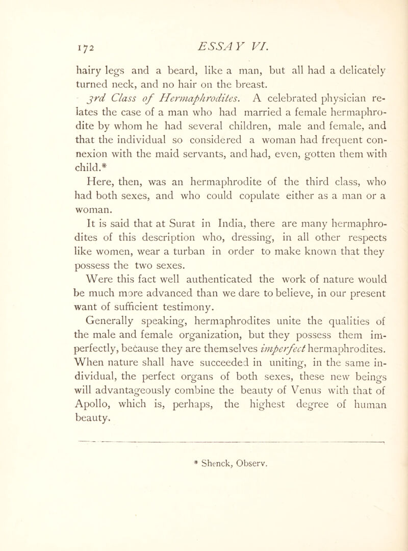 hairy legs and a beard, like a man, but all had a delicately turned neck, and no hair on the breast. 3rd Class of Hermaphrodites. A celebrated physician re¬ lates the case of a man who had married a female hermaphro¬ dite by whom he had several children, male and female, and that the individual so considered a woman had frequent con¬ nexion with the maid servants, and had, even, gotten them with child.* Here, then, was an hermaphrodite of the third class, who had both sexes, and who could copulate either as a man or a woman. It is said that at Surat in India, there are many hermaphro¬ dites of this description who, dressing, in all other respects like women, wear a turban in order to make known that they possess the two sexes. Were this fact well authenticated the work of nature would be much more advanced than we dare to believe, in our present want of sufficient testimony. Generally speaking, hermaphrodites unite the qualities of the male and female organization, but they possess them im¬ perfectly, because they are themselves imperfect hermaphrodites. When nature shall have succeeded in uniting, in the same in¬ dividual, the perfect organs of both sexes, these new beings will advantageously combine the beauty of Venus with that of Apollo, which is, perhaps, the highest degree of human beauty. * Shenck, Observ.