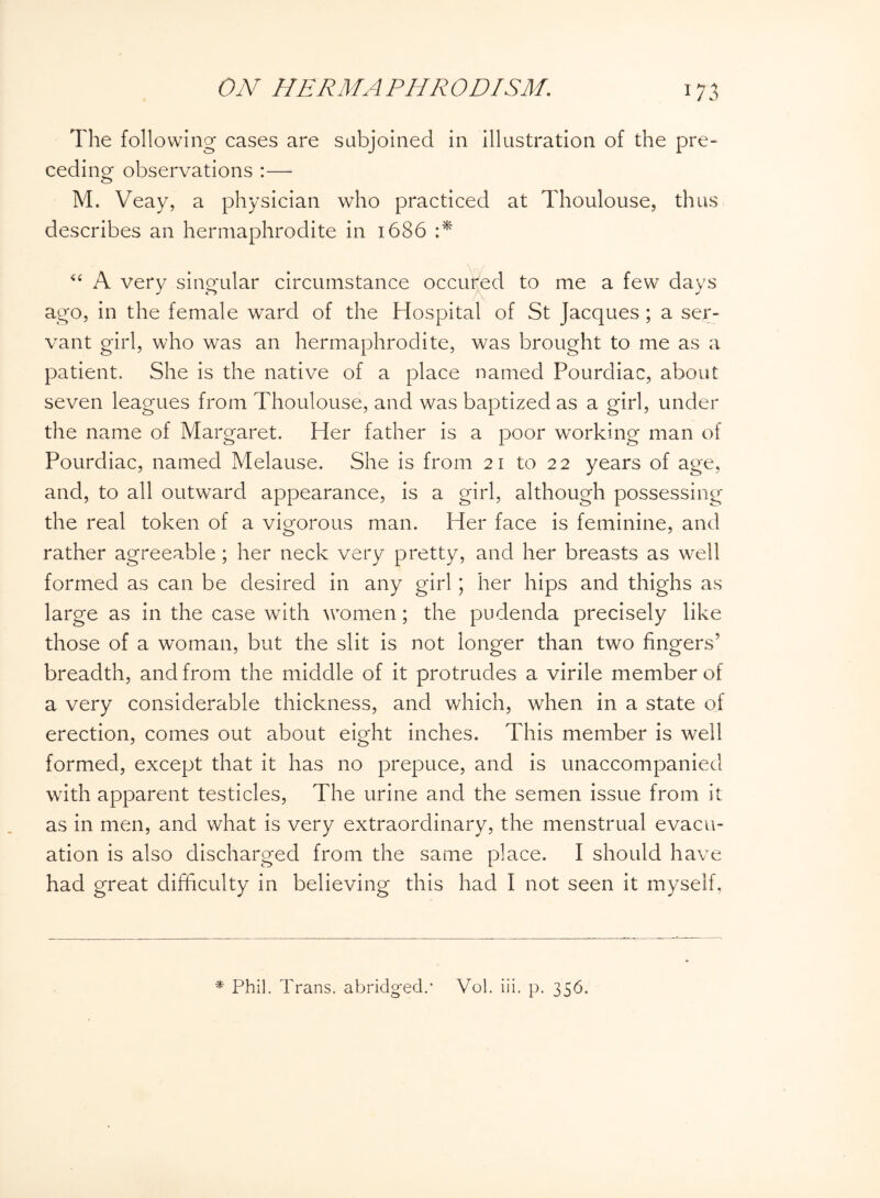 The following- cases are subjoined in illustration of the pre¬ ceding observations :— M. Veay, a physician who practiced at Thoulouse, thus describes an hermaphrodite in 1686 :* “ A very singular circumstance occured to me a few days ago, in the female ward of the Hospital of St Jacques; a ser¬ vant girl, who was an hermaphrodite, was brought to me as a patient. She is the native of a place named Pourdiac, about seven leagues from Thoulouse, and was baptized as a girl, under the name of Margaret. Her father is a poor working man of Pourdiac, named Melause. She is from 21 to 22 years of age, and, to all outward appearance, is a girl, although possessing the real token of a vigorous man. Her face is feminine, and rather agreeable; her neck very pretty, and her breasts as well formed as can be desired in any girl; her hips and thighs as large as in the case with women; the pudenda precisely like those of a woman, but the slit is not longer than two fingers5 breadth, and from the middle of it protrudes a virile member of a very considerable thickness, and which, when in a state of erection, comes out about eight inches. This member is well formed, except that it has no prepuce, and is unaccompanied with apparent testicles, The urine and the semen issue from it as in men, and what is very extraordinary, the menstrual evacu¬ ation is also discharged from the same place. I should have had great difficulty in believing this had I not seen it myself, * Phil. Trans, abridged.• Vol. iii. p. 356.