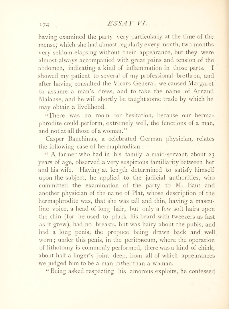 having examined the party very particularly at the time of the mense, which she had almost regularly every month, two months very seldom elapsing without their appearance, but they were almost always accompanied with great pains and tension of the abdomen, indicating a kind of inflammation in those parts. I showed my patient to several of my professional brethren, and after having consulted the Vicars General, we caused Margaret to assume a man’s dress, and to take the name of Arnaud Malause, and he will shortly be taught some trade by which he may obtain a livelihooci. “There was no room for hesitation, because our herma¬ phrodite could perform, extremely well, the functions of a man, and not at all those of a woman.” Casper Bauchinus, a celebrated German physician, relates the following case of hermaphrodism :—- “ A farmer who had in his family a maid-servant, about 23 years of age, observed a very suspicious familiarity between her and his wife. Having at length determined to satisfy himself upon the subject, he applied to the judicial authorities, who committed the examination of the party to M. Baut and another physician of the name of Plat, whose description of the hermaphrodite was, that she was tall and thin, having a mascu¬ line voice, a head of long hair, but only a few soft hairs upon the chin (for he used to pluck his beard with tweezers as fast as it grew), had no breasts, but was hairy about the pubis, and had a long penis, the prepuce being drawn back and well worn ; under this penis, in the peritoneum, where the operation of lithotomy is commonly performed, there was a kind of chink, about half a Anger’s joint deep, from all of which appearances we judged him to be a man rather than a woman. “ Being asked respecting his amorous exploits, he confessed