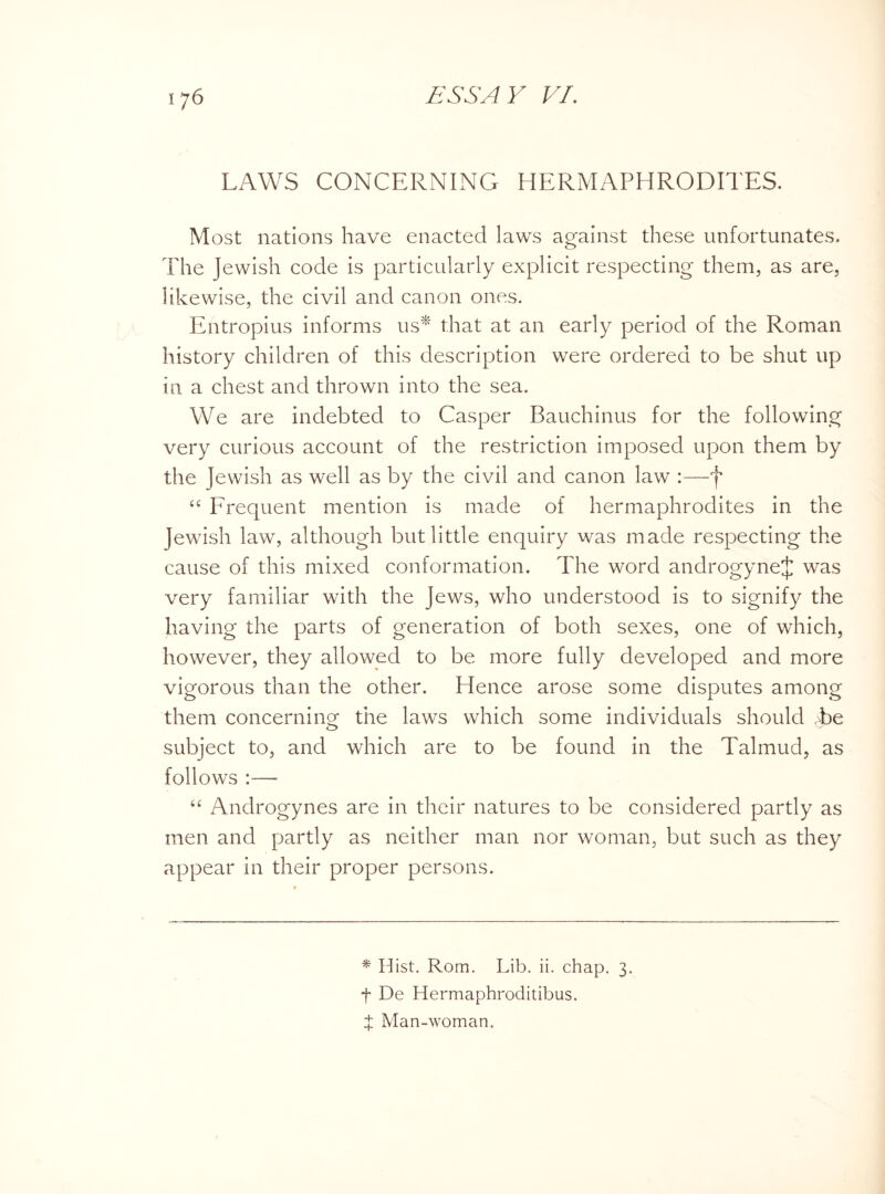LAWS CONCERNING HERMAPHRODITES. Most nations have enacted laws against these unfortunates. The Jewish code is particularly explicit respecting them, as are, likewise, the civil and canon ones. Entropius informs us* that at an early period of the Roman history children of this description were ordered to be shut up in a chest and thrown into the sea. We are indebted to Casper Bauchinus for the following very curious account of the restriction imposed upon them by the Jewish as well as by the civil and canon law :—f “ Frequent mention is made of hermaphrodites in the Jewish law, although but little enquiry was made respecting the cause of this mixed conformation. The word androgyneJ was very familiar with the Jews, who understood is to signify the having the parts of generation of both sexes, one of which, however, they allowed to be more fully developed and more vigorous than the other. Hence arose some disputes among them concerning’ the laws which some individuals should T>e o subject to, and which are to be found in the Talmud, as follows :— “ Androgynes are in their natures to be considered partly as men and partly as neither man nor woman, but such as they appear in their proper persons. * Hist. Rom. Lib. ii. chap. 3. f De Hermaphroditibus. X Man-woman.