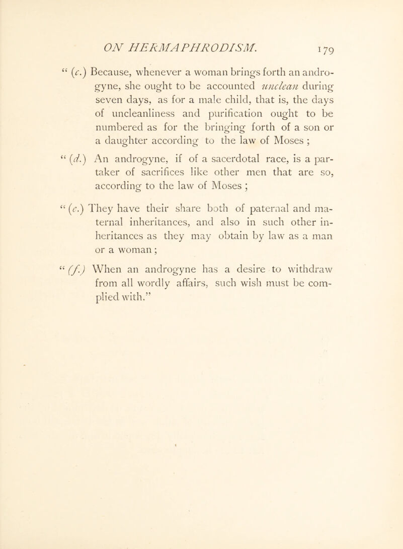 (V.) Because, whenever a woman brings forth an andro¬ gyne, she ought to be accounted unclean during seven days, as for a male child, that is, the days of uncleanliness and purification ought to be numbered as for the bringing forth of a son or a daughter according to the law of Moses ; (d.) An androgyne, if of a sacerdotal race, is a par¬ taker of sacrifices like other men that are so, according to the law of Moses * (e.) They have their share both of paternal and ma¬ ternal inheritances, and also in such other in¬ heritances as they may obtain by law as a man or a woman; (f.) When an androgyne has a desire to withdraw from all wordly affairs, such wish must be com¬ plied with.”