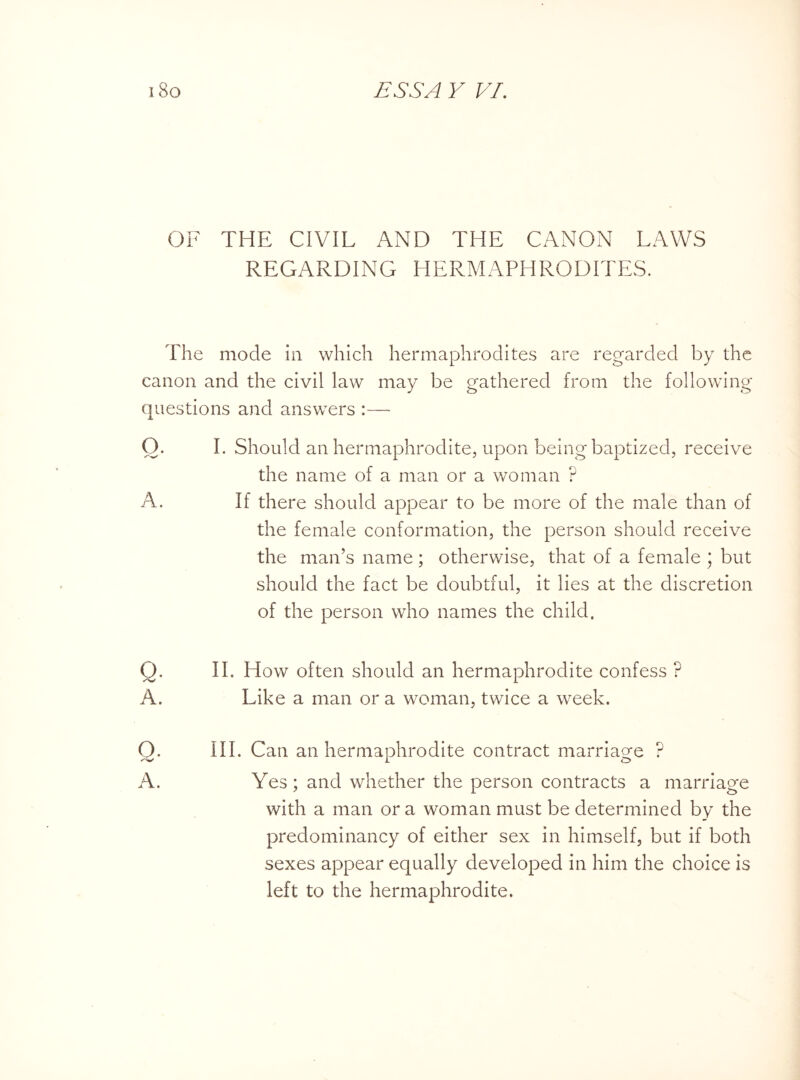 >iC' OF THE CIVIL AND THE CANON LAWS REGARDING HERMAPHRODITES. The mode in which hermaphrodites are regarded by the canon and the civil law may be gathered from the following questions and answers :— Q. I. Should an hermaphrodite, upon being baptized, receive the name of a man or a woman ? A. If there should appear to be more of the male than of the female conformation, the person should receive the man’s name; otherwise, that of a female ; but should the fact be doubtful, it lies at the discretion of the person who names the child. II. How often should an hermaphrodite confess ? Like a man or a woman, twice a week. Q. III. Can an hermaphrodite contract marriage ? A. Yes ; and whether the person contracts a marriage with a man or a woman must be determined by the predominancy of either sex in himself, but if both sexes appear equally developed in him the choice is left to the hermaphrodite.