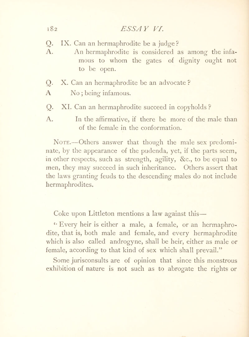 Q. IX. Can an hermaphrodite be a judge? A. An hermaphrodite is considered as among the infa¬ mous to whom the gates of dignity ought not to be open. Q. X. Can an hermaphrodite be an advocate ? A No ; being infamous. Q. XI. Can an hermaphrodite succeed in copyholds ? A. In the affirmative, if there be more of the male than of the female in the conformation. Note.—Others answer that though the male sex predomi¬ nate, by the appearance of the pudenda, yet, if the parts seem, in other respects, such as strength, agility, &c., to be equal to men, they may succeed in such inheritance. Others assert that the laws granting feuds to the descending males do not include hermaphrodites. Coke upon Littleton mentions a law against this— Every heir is either a male, a female, or an hermaphro¬ dite, that is, both male and female, and every hermaphrodite which is also called androgyne, shall be heir, either as male or female, according to that kind of sex which shall prevail.” Some jurisconsults are of opinion that since this monstrous exhibition of nature is not such as to abrogate the rights or