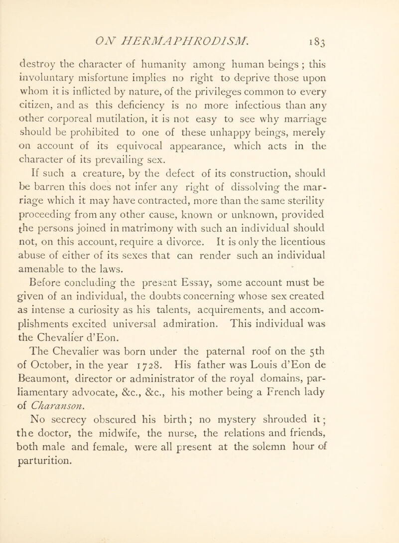 destroy the character of humanity among human beings ; this involuntary misfortune implies no right to deprive those upon whom it is inflicted by nature, of the privileges common to every citizen, and as this deficiency is no more infectious than any other corporeal mutilation, it is not easy to see why marriage should be prohibited to one of these unhappy beings, merely on account of its equivocal appearance, which acts in the character of its prevailing sex. If such a creature, by the defect of its construction, should be barren this does not infer any right of dissolving the mar¬ riage which it may have contracted, more than the same sterility proceeding from any other cause, known or unknown, provided the persons joined in matrimony with such an individual should not, on this account, require a divorce. It is only the licentious abuse of either of its sexes that can render such an individual amenable to the laws. Before concluding the present Essay, some account must be given of an individual, the doubts concerning whose sex created as intense a curiosity as his talents, acquirements, and accom¬ plishments excited universal admiration. This individual was the Chevalier d’Eon. The Chevalier was born under the paternal roof on the 5th of October, in the year 1728. His father was Louis d’Eon de Beaumont, director or administrator of the royal domains, par¬ liamentary advocate, &c., &c., his mother being a French lady of Charanson. No secrecy obscured his birth; no mystery shrouded it * the doctor, the midwife, the nurse, the relations and friends, both male and female, were all present at the solemn hour of parturition.