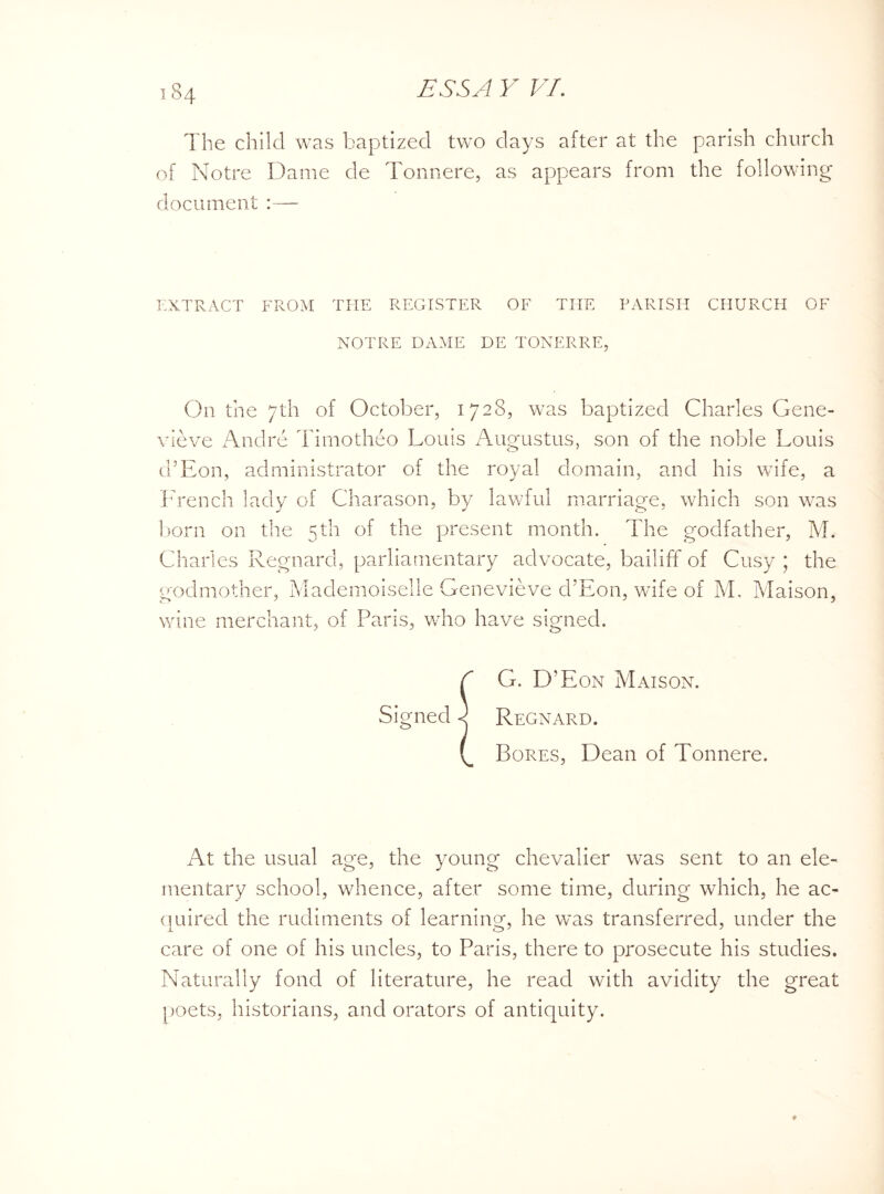 The child was baptized two days after at the parish church of Notre Dame de Tonnere, as appears from the following document :—• EXTRACT FROM THE REGISTER OF THE PARISH CHURCH OF NOTRE DAME DE TONERRE, On the 7th of October, 1728, was baptized Charles Gene¬ vieve xAndre Timotheo Louis Augustus, son of the noble Louis d’Eon, administrator of the royal domain, and his wife, a French lady of Charason, by lawful marriage, which son was born on the 5th of the present month. The godfather, M. Charles Regnard, parliamentary advocate, bailiff of Cusy ; the godmother, Mademoiselle Genevieve d’Eon, wife of M. Maison, wine merchant, of Paris, who have signed. I G. D’Eon Maison. Signed) Regnard. Bores, Dean of Tonnere. At the usual age, the young chevalier was sent to an ele¬ mentary school, whence, after some time, during which, he ac- quired the rudiments of learning, he was transferred, under the care of one of his uncles, to Paris, there to prosecute his studies. Naturally fond of literature, he read with avidity the great poets, historians, and orators of antiquity.
