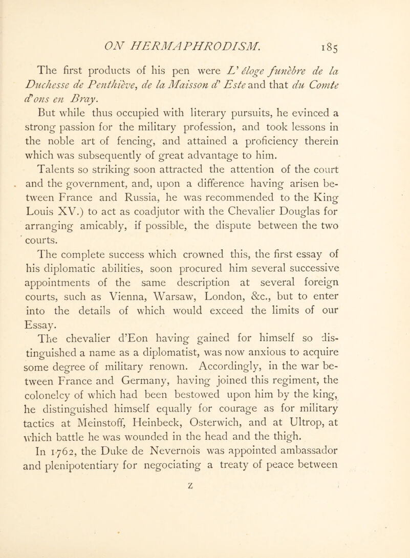 The first products of his pen were L' Sloge funebre de la Duchesse de Penthieve, de la Maisson d’ Este and that du Comte Rons en Bj'ay. But while thus occupied with literary pursuits, he evinced a strong passion for the military profession, and took lessons in the noble art of fencing, and attained a proficiency therein which was subsequently of great advantage to him. Talents so striking soon attracted the attention of the court and the government, and, upon a difference having arisen be¬ tween France and Russia, he was recommended to the King Louis XV.) to act as coadjutor with the Chevalier Douglas for arranging amicably, if possible, the dispute between the two courts. The complete success which crowned this, the first essay of his diplomatic abilities, soon procured him several successive appointments of the same description at several foreign courts, such as Vienna, Warsaw, London, &c., but to enter into the details of which would exceed the limits of our Essay. The chevalier d’Eon having gained for himself so dis¬ tinguished a name as a diplomatist, was now anxious to acquire some degree of military renown. Accordingly, in the war be¬ tween France and Germany, having joined this regiment, the colonelcy of which had been bestowed upon him by the king, he distinguished himself equally for courage as for military tactics at Meinstoff, Heinbeck, Osterwich, and at Ultrop, at which battle he was wounded in the head and the thigh. In 1762, the Duke de Nevernois was appointed ambassador and plenipotentiary for negociating a treaty of peace between z