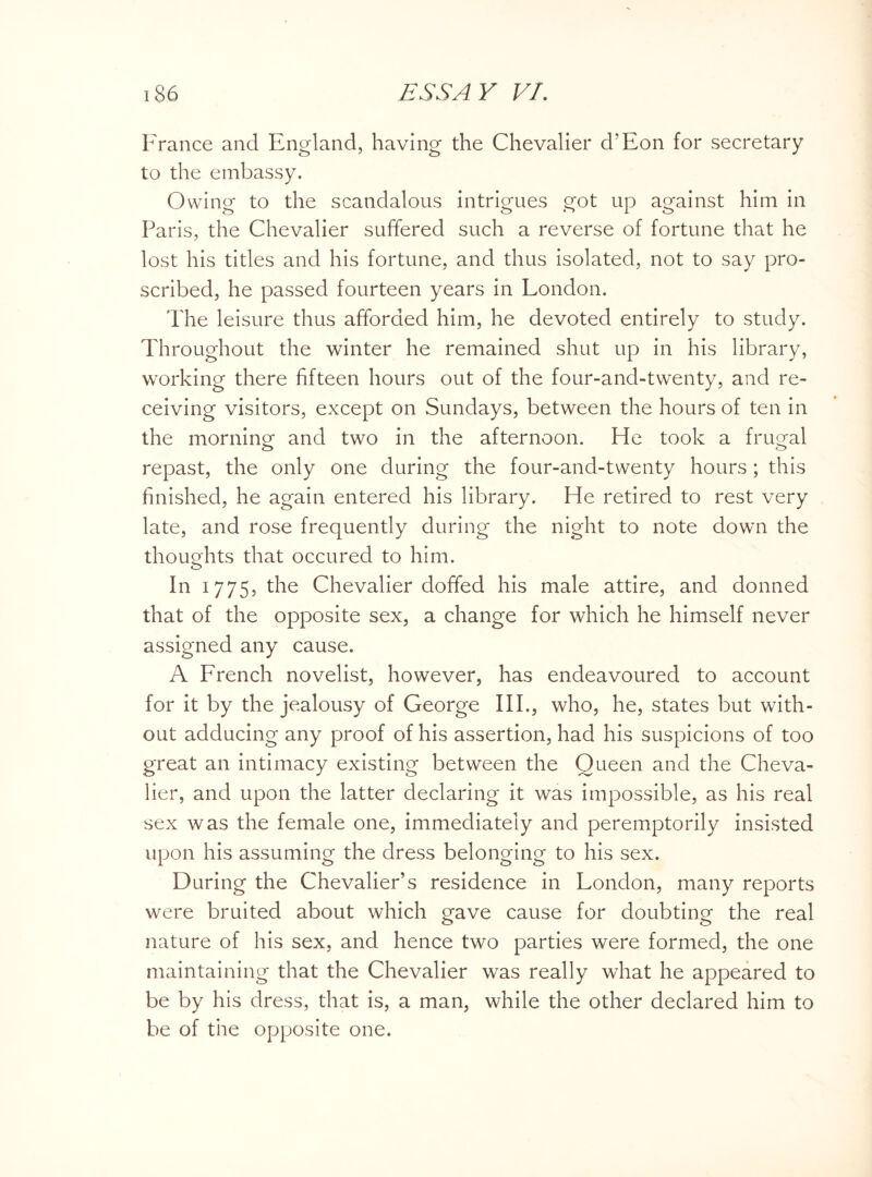 France and England, having the Chevalier d’Eon for secretary to the embassy. Owing to the scandalous intrigues got up against him in Paris, the Chevalier suffered such a reverse of fortune that he lost his titles and his fortune, and thus isolated, not to say pro¬ scribed, he passed fourteen years in London. The leisure thus afforded him, he devoted entirely to study. Throughout the winter he remained shut up in his library, working there fifteen hours out of the four-and-twenty, and re¬ ceiving visitors, except on Sundays, between the hours of ten in the morning- and two in the afternoon. He took a frugal repast, the only one during the four-and-twenty hours ; this finished, he again entered his library. He retired to rest very late, and rose frequently during the night to note down the thoughts that occured to him. In 1775, the Chevalier doffed his male attire, and donned that of the opposite sex, a change for which he himself never assigned any cause. A French novelist, however, has endeavoured to account for it by the jealousy of George III., who, he, states but with¬ out adducing any proof of his assertion, had his suspicions of too great an intimacy existing between the Oueen and the Cheva¬ lier, and upon the latter declaring it was impossible, as his real sex was the female one, immediately and peremptorily insisted upon his assuming the dress belonging to his sex. During the Chevalier’s residence in London, many reports were bruited about which gave cause for doubting the real nature of his sex, and hence two parties were formed, the one maintaining that the Chevalier was really what he appeared to be by his dress, that is, a man, while the other declared him to be of the opposite one.