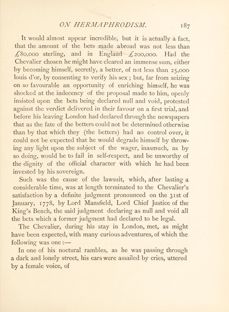 It would almost appear incredible, but it is actually a fact, that the amount of the bets made abroad was not less than ,£80,000 sterling, and in England £200,000. Had the Chevalier chosen he might have cleared an immense sum, either by becoming himself, secretly, a better, of not less than 25,000 louis d’or, by consenting to verify his sex ; but, far from seizing on so favourable an opportunity of enriching himself, he was shocked at the indecency of the proposal made to him, openly insisted upon the bets being declared null and void, protested against the verdict delivered in their favour on a first trial, and before his leaving London had declared through the newspapers that as the fate of the betters could not be determined otherwise than by that which they (the betters) had no control over, it could not be expected that he would degrade himself by throw¬ ing any light upon the subject of the wager, inasmuch, as by so doing, would be to fail in self-respect, and be unworthy of the dignity of the official character with which he had been invested by his sovereign. Such was the cause of the lawsuit, which, after lasting a considerable time, was at length terminated to the Chevalier’s satisfaction by a definite judgment pronounced on the 31st of January, 1778, by Lord Mansfield, Lord Chief Justice of the King’s Bench, the said judgment declaring as null and void all the bets which a former judgment had declared to be legal. The Chevalier, during his stay in London, met, as might have been expected, with many curious adventures, of which the following was one :—- In one of his noctural rambles, as he was passing through a dark and lonely street, his ears were assailed by cries, uttered by a female voice, of