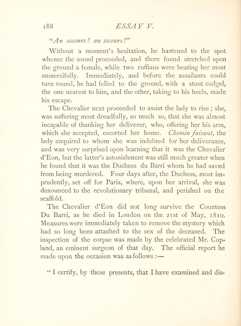 *cA u secours ! an secours! ’5 Without a moment’s hesitation, he hastened to the spot whence the sound proceeded, and there found stretched upon the ground a female, while two ruffians were beating her most unmercifully. Immediately, and before the assailants could turn round, he had felled to the ground, with a stout cudgel, the one nearest to him, and the other, taking to his heels, made his escape. The Chevalier next proceeded to assist the lady to rise ; she, was suffering most dreadfully, so much so, that she was almost incapable of thanking her deliverer, who, offering her his arm, which she accepted, escorted her home. Chemin faisant, the lady enquired to whom she was indebted for her deliverance, and was very surprised upon learning that it was the Chevalier d’Eon, but the latter’s astonishment was still much greater when he found that it was the Duchess du Barri whom he had saved from being murdered. Four days after, the Duchess, most im¬ prudently, set off for Paris, where, upon her arrival, she was denounced to the revolutionary tribunal, and perished on the scaffold. The Chevalier d’Eon did not long survive the Countess Du Barri, as he died in London on the 21st of May, 1810. Measures were immediately taken to remove the mystery which had so long been attached to the sex of the deceased. The inspection of the corpse was made by the celebrated Mr. Cop¬ land, an eminent surgeon of that day. The official report he made upon the occasion was as follows “ I certify, by these presents, that I have examined and dis-