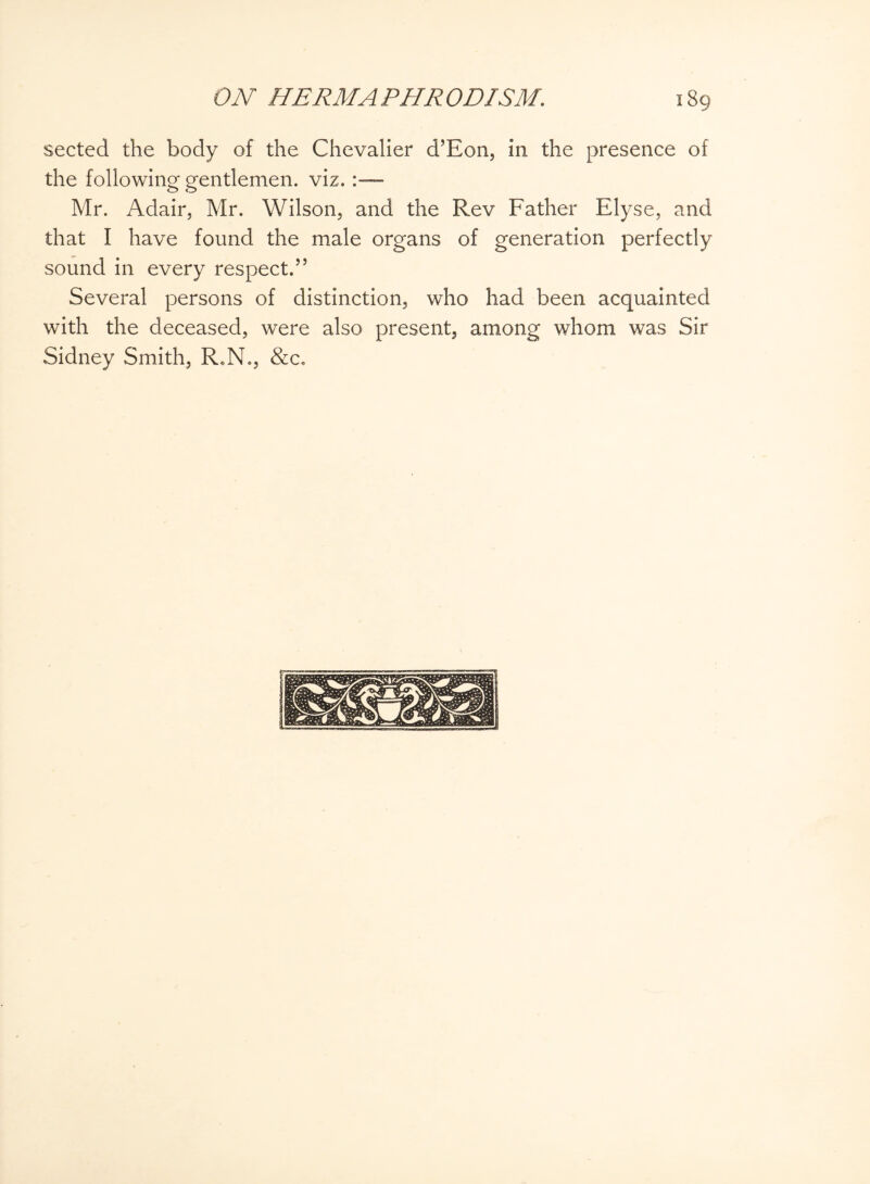 sected the body of the Chevalier d’Eon, in the presence of the following gentlemen, viz. Mr. Adair, Mr. Wilson, and the Rev Father Elyse, and that I have found the male organs of generation perfectly sound in every respect.” Several persons of distinction, who had been acquainted with the deceased, were also present, among whom was Sir Sidney Smith, R.N., &c.