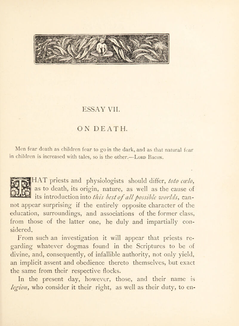 ON DEATH. Men fear death as children fear to go in the dark, and as that natural fear in children is increased with tales, so is the other.—Lord Bacon. HAT priests and physiologists should differ, toto coelo, as to death, its origin, nature, as well as the cause of its introduction into this best of all possible worlds, can¬ not appear surprising if the entirely opposite character of the education, surroundings, and associations of the former class, from those of the latter one, he duly and impartially con¬ sidered. From such an investigation it will appear that priests re¬ garding whatever dogmas found in the Scriptures to be of divine, and, consequently, of infallible authority, not only yield, an implicit assent and obedience thereto themselves, but exact the same from their respective flocks. In the present day, however, those, and their name is legion, who consider it their right, as well as their duty, to en-