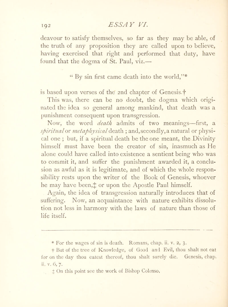 deavour to satisfy themselves, so far as they may be able, of the truth of any proposition they are called upon to believe, having exercised that right and performed that duty, have found that the dogma of St. Paul, viz.— “ By sin first came death into the world,”* is based upon verses of the 2nd chapter of Genesis, f This was, there can be no doubt, the dogma which origi¬ nated the idea so general among mankind, that death was a punishment consequent upon transgression. Now, the word death admits of two meanings—first, a spiritual or metaphysical death ; and, secondly, a natural or physi¬ cal one ; but, if a spiritual death be the one meant, the Divinity himself must have been the creator of sin, inasmuch as He alone could have called into existence a sentient being who was to commit it, and suffer the punishment awarded it, a conclu¬ sion as awful as it is legitimate, and of which the whole respon¬ sibility rests upon the writer of the Book of Genesis, whoever he may have been,J or upon the Apostle Paul himself. Again, the idea of transgression naturally introduces that of suffering. Now, an acquaintance with nature exhibits dissolu¬ tion not less in harmony with the laws of nature than those of life itself. * For the wages of sin is death. Romans, chap. ii. v. 2, 3. t But of the tree of Knowledge, of Good and Evil, thou shalt not eat for on the day thou eatest thereof, thou shalt surely die. Genesis, chap, ii. v. 6, 7. t On this point see the work of Bishop Colenso,