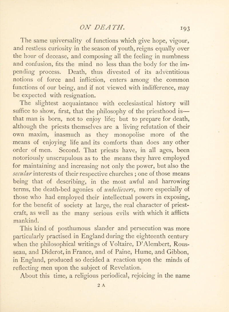 The same universality of functions which give hope, vigour, and restless curiosity in the season of youth, reigns equally over the hour of decease, and composing all the feeling in numbness and confusion, fits the mind no less than the body for the im¬ pending process. Death, thus divested of its adventitious notions of force and infliction, enters among the common functions of our being, and if not viewed with indifference, may be expected with resignation. The slightest acquaintance with ecclesiastical history will suffice to show, first, that the philosophy of the priesthood is— that man is born, not to enjoy life; but to prepare for death, although the priests themselves are a living refutation of their own maxim, inasmuch as they monopolise more of the means of enjoying life and its comforts than does any other order of men. Second. That priests have, in all ages, been notoriously unscrupulous as to the means they have employed for maintaining and increasing not only the power, but also the secular interests of their respective churches ; one of those means being that of describing, in the most awful and harrowing terms, the death-bed agonies of unbelievers, more especially of those who had employed their intellectual powers in exposing, for the benefit of society at large, the real character of priest¬ craft, as well as the many serious evils with which it afflicts mankind. This kind of posthumous slander and persecution was more particularly practised in England during the eighteenth century when the philosophical writings of Voltaire, D’Alembert, Rous¬ seau, and Diderot, in France, and of Paine, Hume, and Gibbon, in England, produced so decided a reaction upon the minds of reflecting men upon the subject of Revelation. About this time, a religious periodical, rejoicing in the name