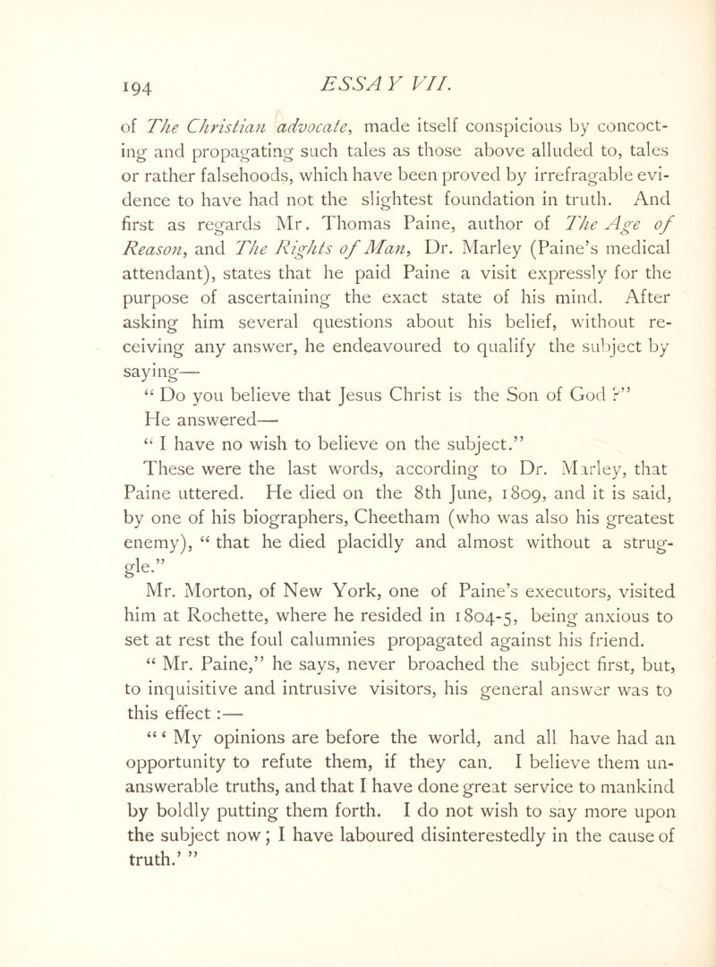 of The Christian advocate, made itself conspicious by concoct¬ ing and propagating such tales as those above alluded to, tales or rather falsehoods, which have been proved by irrefragable evi¬ dence to have had not the slightest foundation in truth. And first as regards Mr. Thomas Paine, author of The Age of Reason, and The Rights of Man, Dr. Marley (Paine’s medical attendant), states that he paid Paine a visit expressly for the purpose of ascertaining the exact state of his mind. After asking him several questions about his belief, without re¬ ceiving any answer, he endeavoured to qualify the subject by saying— “ Do you believe that Jesus Christ is the Son of God ?” He answered— “ I have no wish to believe on the subject.” These were the last words, according to Dr. Marley, that Paine uttered. He died on the 8th June, 1809, and it is said, by one of his biographers, Cheetham (who was also his greatest enemy), “ that he died placidly and almost without a strug- gle” Mr. Morton, of New York, one of Paine’s executors, visited him at Rochette, where he resided in 1804-5, being anxious to set at rest the foul calumnies propagated against his friend. “ Mr. Paine,” he says, never broached the subject first, but, to inquisitive and intrusive visitors, his general answer was to this effect :—- “4 My opinions are before the world, and all have had an opportunity to refute them, if they can. I believe them un¬ answerable truths, and that I have done great service to mankind by boldly putting them forth. I do not wish to say more upon the subject now; I have laboured disinterestedly in the cause of truth.’ ”