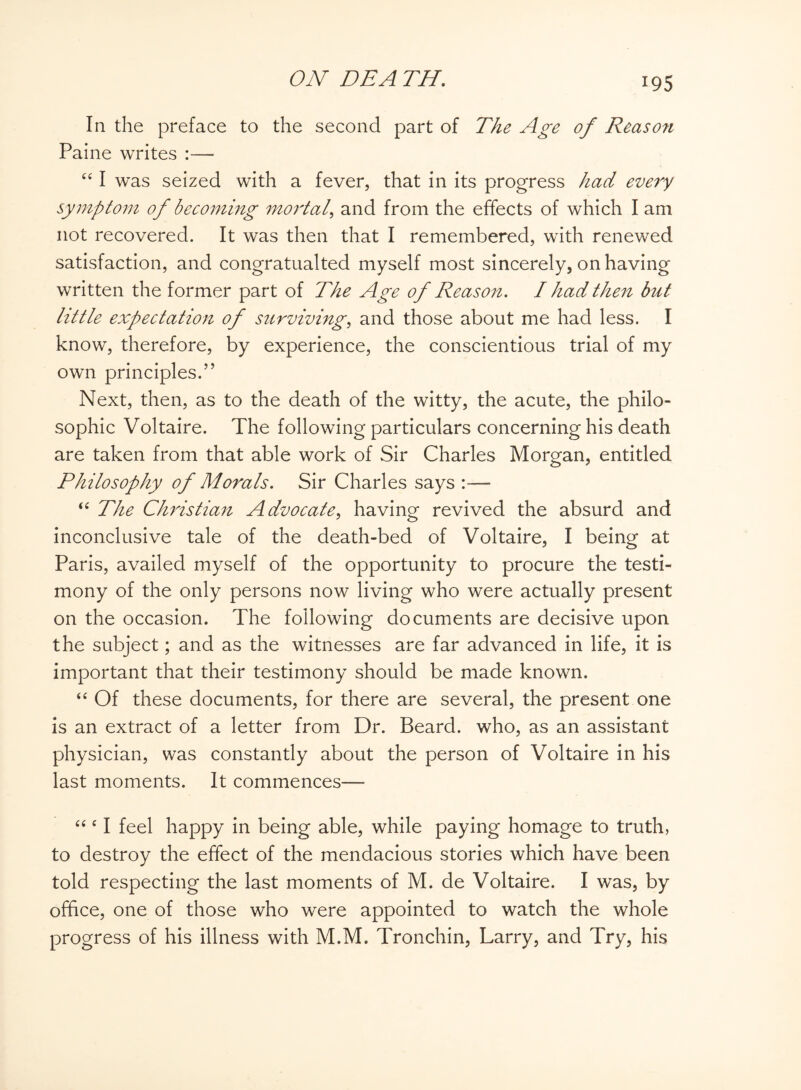 In the preface to the second part of The Age of Reason Paine writes :— “ I was seized with a fever, that in its progress had every symptom of becoming mortal> and from the effects of which I am not recovered. It was then that I remembered, with renewed satisfaction, and congratualted myself most sincerely, on having written the former part of The Age of Reason. I had then but little expectation of surviving, and those about me had less. I know, therefore, by experience, the conscientious trial of my own principles.” Next, then, as to the death of the witty, the acute, the philo¬ sophic Voltaire. The following particulars concerning his death are taken from that able work of Sir Charles Morgan, entitled Philosophy of Morals. Sir Charles says :— “ The Christian Advocate, having revived the absurd and inconclusive tale of the death-bed of Voltaire, I being at Paris, availed myself of the opportunity to procure the testi¬ mony of the only persons now living who were actually present on the occasion. The following documents are decisive upon the subject; and as the witnesses are far advanced in life, it is important that their testimony should be made known. “ Of these documents, for there are several, the present one is an extract of a letter from Dr. Beard, who, as an assistant physician, was constantly about the person of Voltaire in his last moments. It commences—- “ e I feel happy in being able, while paying homage to truth, to destroy the effect of the mendacious stories which have been told respecting the last moments of M. de Voltaire. I was, by office, one of those who were appointed to watch the whole progress of his illness with M.M. Tronchin, Larry, and Try, his