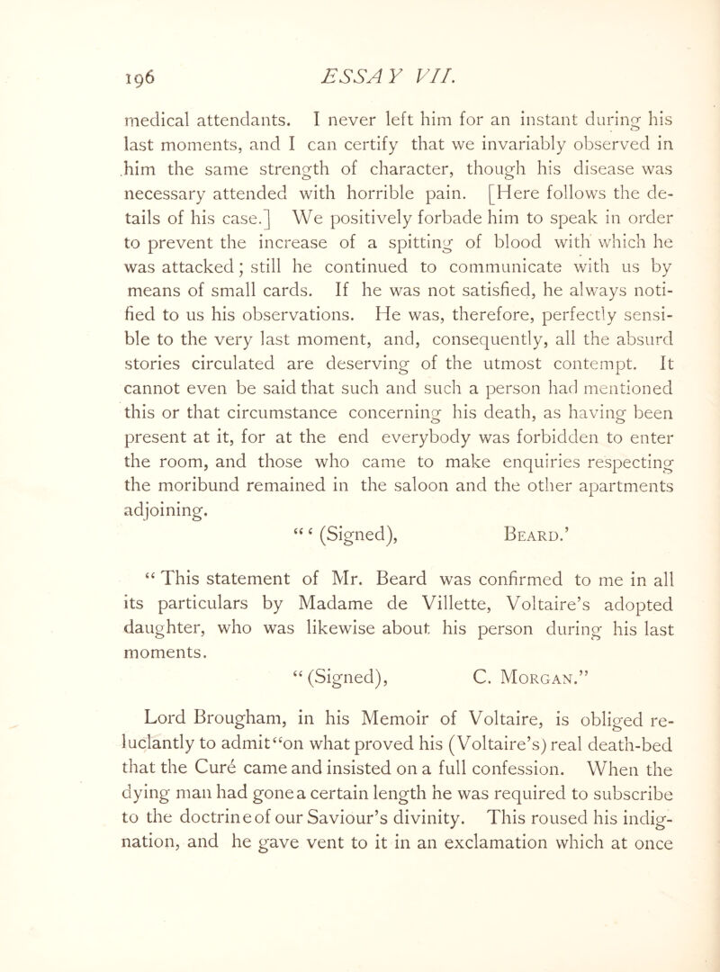 medical attendants. I never left him for an instant during his last moments, and I can certify that we invariably observed in him the same strength of character, though his disease was necessary attended with horrible pain. [Here follows the de¬ tails of his case. J We positively forbade him to speak in order to prevent the increase of a spitting of blood with which he was attacked; still he continued to communicate with us by means of small cards. If he was not satisfied, he always noti¬ fied to us his observations. He was, therefore, perfectly sensi¬ ble to the very last moment, and, consequently, all the absurd stories circulated are deserving of the utmost contempt. It cannot even be said that such and such a person had mentioned this or that circumstance concerning his death, as having been present at it, for at the end everybody was forbidden to enter the room, and those who came to make enquiries respecting the moribund remained in the saloon and the other apartments adjoining. u c (Signed), Beard.5 “ This statement of Mr. Beard was confirmed to me in all its particulars by Madame de Villette, Voltaire’s adopted daughter, who was likewise about his person during his last moments. “(Signed), C. Morgan.55 Lord Brougham, in his Memoir of Voltaire, is obliged re¬ luctantly to admit“on what proved his (Voltaire’s) real death-bed that the Cure came and insisted on a full confession. When the dying man had gone a certain length he was required to subscribe to the doctrineof our Saviour’s divinity. This roused his indig¬ nation, and he gave vent to it in an exclamation which at once