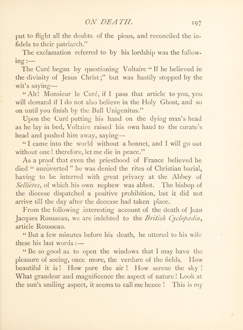put to flight all the doubts of the pious, and reconciled the in¬ fidels to their patriarch.” The exclamation referred to by his lordship was the follow¬ ing : The Cure began by questioning Voltaire “ If he believed in the divinity of Jesus Christbut was hastily stopped by the wit’s saying— “Ah! Monsieur le Cure, if I pass that article to you, you will demand if I do not also believe in the Holy Ghost, and so on until you finish by the Bull Unigenitus.” Upon the Cure putting his hand on the dying man’s head as he lay in bed, Voltaire raised his own hand to the curate’s head and pushed him away, saying— “ I came into the world without a bonnet, and I will go out without one ! therefore, let me die in peace.” As a proof that even the priesthood of France believed he died “ uncoverted ” he was denied the rites of Christian burial, having to be interred with great privacy at the Abbey of Sellieres, of which his own nephew was abbot. The bishop of the diocese dispatched a positive prohibition, but it did not arrive till the day after the decease had taken place. From the following interesting account of the death of Jean Jacques Rousseau, we are indebted to the British Cyclopadia> article Rousseau. “ But a few minutes before his death, he uttered to his wife these his last words :— “ Be so good as to open the windows that I may have the pleasure of seeing, once more, the verdure of the fields. How beautiful it is ! How pure the air ! How serene the sky ! What grandeur and magnificence the aspect of nature ! Look at the sun’s smiling aspect, it seems to call me hence ! This is my