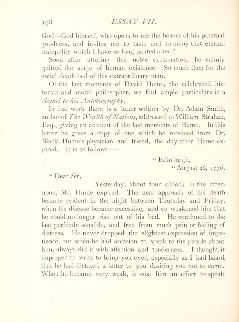God—God himself, who opens to me the bosom of his paternal goodness, and invites me to taste and to enjoy that eternal tranquility which I have so long panted after.” Soon after uttering this noble exclamation, he calmly quitted the stage of human existence. So much then for the awful death-bed of this extraordinary man. Of the last moments of David Hume, the celebrated his¬ torian and moral philosopher, we find ample particulars in a Sequel to his Autobiography. In that work there is a letter writien by Dr. Adam Smith, author of The Wealth of Nations, addressed to William Strahan, Esq., giving an account of the last moments cf Hume. In this letter he gives a copy of one which he received from Dr. Black, Hume’s physician and friend, the day after Hume ex¬ pired. It is as follows :— “ Edinburgh, “ August 26, 1 776. “ Dear Sir, Yesterday, about four o’clock in the after¬ noon, Mr. Hume expired. The near approach of his death became evident in the night between Thursday and Friday, when his disease became excessive, and so weakened him that he could no longer rise out of his bed. He continued to the last perfectly sensible, and free from much pain or feeling of distress. He never dropped the slightest expression of impa¬ tience, but when he had occasion to speak to the people about him, always did it with affection and tenderness. I thought it improper to write to bring you over, especially as I had heard that he had dictated a letter to you desiring you not to come. When he became very weak, it cost him an effort to speak