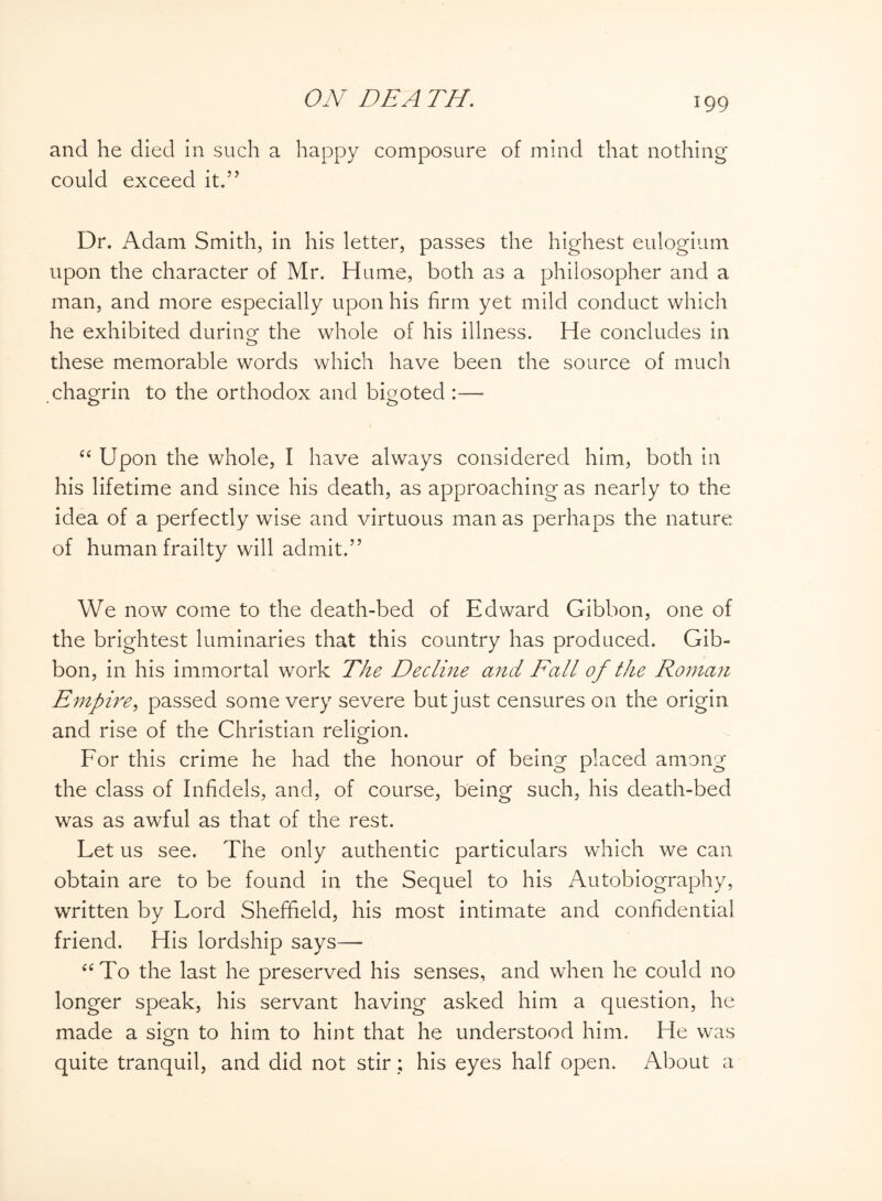 and he died in such a happy composure of mind that nothing could exceed it.” Dr. Adam Smith, in his letter, passes the highest eulogium upon the character of Mr. Hume, both as a philosopher and a man, and more especially upon his firm yet mild conduct which he exhibited during the whole of his illness. He concludes in these memorable words which have been the source of much chagrin to the orthodox and bigoted :— “ Upon the whole, I have always considered him, both in his lifetime and since his death, as approaching as nearly to the idea of a perfectly wise and virtuous man as perhaps the nature of human frailty will admit.” We now come to the death-bed of Edward Gibbon, one of the brightest luminaries that this country has produced. Gib¬ bon, in his immortal work The Decline and Fall of the Roman Empire, passed some very severe but just censures on the origin and rise of the Christian religion. For this crime he had the honour of being placed among the class of Infidels, and, of course, being such, his death-bed was as awful as that of the rest. Let us see. The only authentic particulars which we can obtain are to be found in the Sequel to his Autobiography, written by Lord Sheffield, his most intimate and confidential friend. His lordship says— “To the last he preserved his senses, and when he could no longer speak, his servant having asked him a question, he made a sign to him to hint that he understood him. He was quite tranquil, and did not stir; his eyes half open. About a