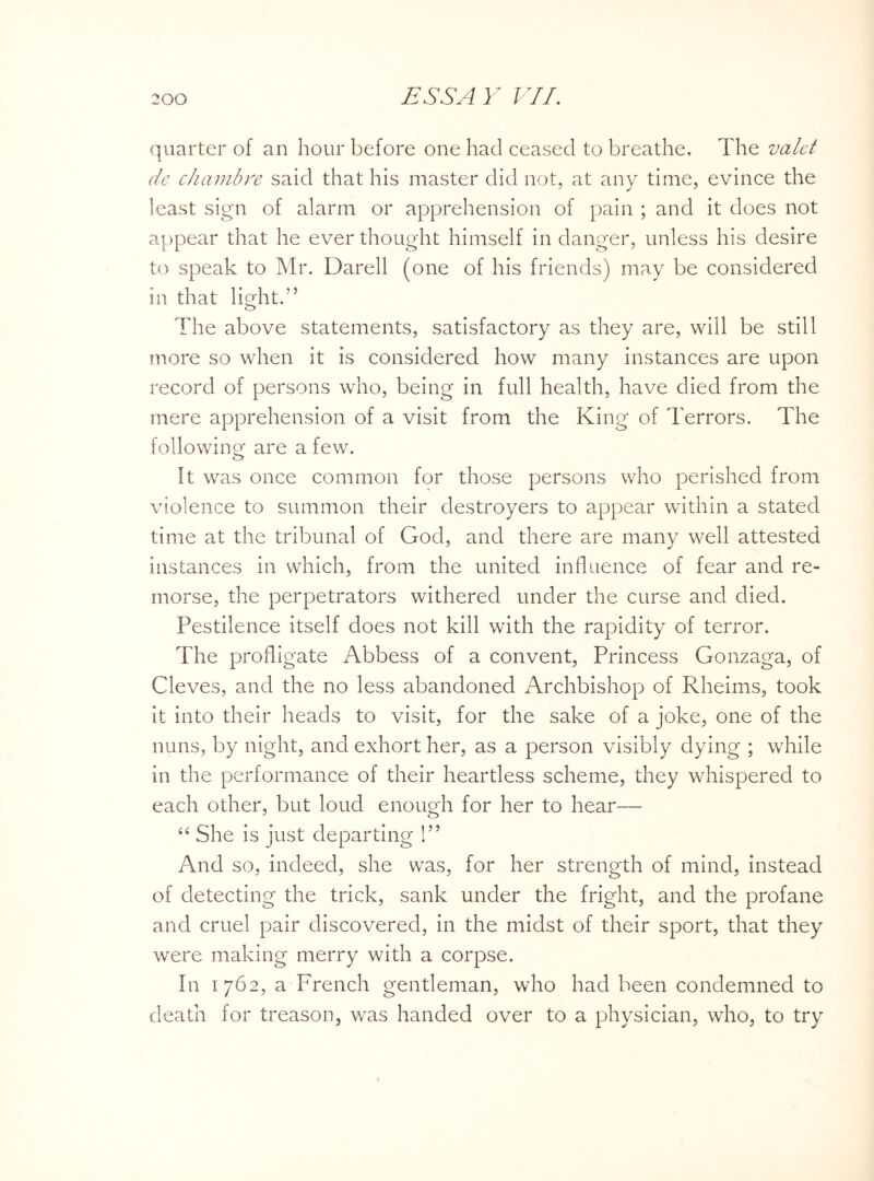 quarter of an hour before one had ceased to breathe. The valet de chambre said that his master did not, at any time, evince the least sign of alarm or apprehension of pain ; and it does not appear that he ever thought himself in danger, unless his desire to speak to Mr. Darell (one of his friends) may be considered in that light.” o The above statements, satisfactory as they are, will be still more so when it is considered how many instances are upon record of persons who, being in full health, have died from the mere apprehension of a visit from the King of Terrors. The following are a few. O It was once common for those persons who perished from violence to summon their destroyers to appear within a stated time at the tribunal of God, and there are many well attested instances in which, from the united influence of fear and re¬ morse, the perpetrators withered under the curse and died. Pestilence itself does not kill with the rapidity of terror. The profligate Abbess of a convent, Princess Gonzaga, of Cleves, and the no less abandoned Archbishop of Rheims, took it into their heads to visit, for the sake of a joke, one of the nuns, by night, and exhort her, as a person visibly dying ; while in the performance of their heartless scheme, they whispered to each other, but loud enough for her to hear— “ She is just departing !” And so, indeed, she was, for her strength of mind, instead of detecting the trick, sank under the fright, and the profane and cruel pair discovered, in the midst of their sport, that they were making merry with a corpse. In 1762, a French gentleman, who had been condemned to death for treason, wras handed over to a physician, who, to try