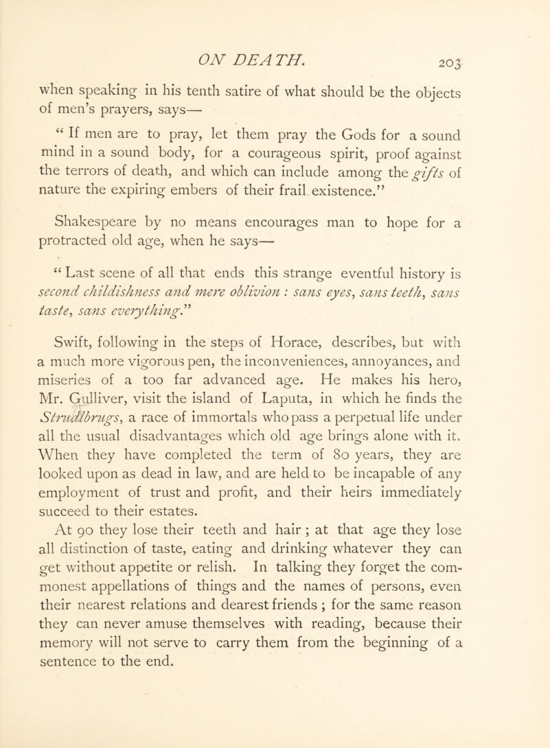 when speaking in his tenth satire of what should be the objects of men’s prayers, says— “ If men are to pray, let them pray the Gods for a sound mind in a sound body, for a courageous spirit, proof against the terrors of death, and which can include among the gifts of nature the expiring embers of their frail, existence.” Shakespeare by no means encourages man to hope for a protracted old age, when he says— “ Last scene of all that ends this strange eventful history is second childishness and mere oblivion : sans eyes, sans teeth, sans taste, sans everything.” Swift, following in the steps of Horace, describes, but with a much more vigorous pen, the inconveniences, annoyances, and miseries of a too far advanced age. He makes his hero, Mr. Gulliver, visit the island of Laputa, in which he finds the Stmdlbmigs, a race of immortals who pass a perpetual life under all the usual disadvantages which old age brings alone with it. When they have completed the term of 80 years, they are looked upon as dead in law, and are held to be incapable of any employment of trust and profit, and their heirs immediately succeed to their estates. At 90 they lose their teeth and hair ; at that age they lose all distinction of taste, eating and drinking whatever they can get without appetite or relish. In talking they forget the com- monest appellations of things and the names of persons, even their nearest relations and dearest friends ; for the same reason they can never amuse themselves with reading, because their memory will not serve to carry them from the beginning of a sentence to the end.