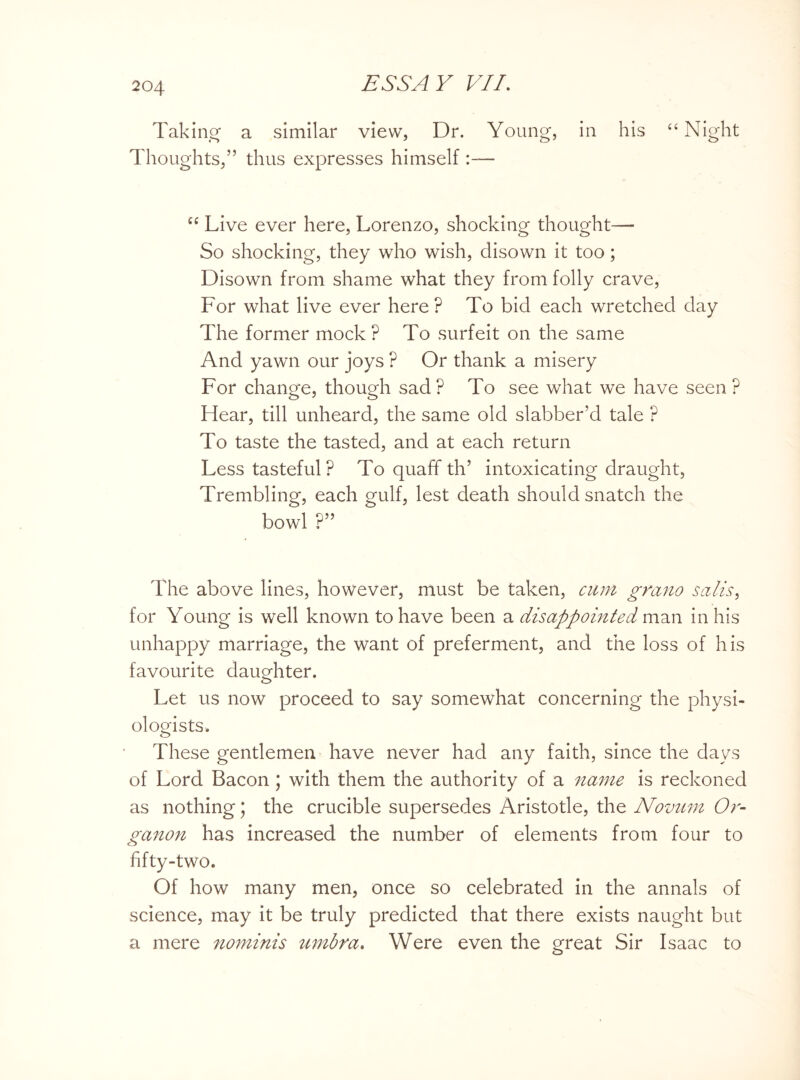 Taking a similar view, Dr. Young, in his “Night Thoughts,” thus expresses himself :— “ Live ever here, Lorenzo, shocking thought—- So shocking, they who wish, disown it too; Disown from shame what they from folly crave, For what live ever here ? To bid each wretched day The former mock ? To surfeit on the same And yawn our joys ? Or thank a misery For change, though sad? To see what we have seen? Hear, till unheard, the same old slabber’d tale ? To taste the tasted, and at each return Less tasteful ? To quaff th’ intoxicating draught, Trembling, each gulf, lest death should snatch the bowl ?” The above lines, however, must be taken, cum grano sails, for Young is well known to have been a disappointed man in his unhappy marriage, the want of preferment, and the loss of his favourite daughter. Let us now proceed to say somewhat concerning the physi¬ ologists. These gentlemen have never had any faith, since the days of Lord Bacon ; with them the authority of a name is reckoned as nothing; the crucible supersedes Aristotle, the Novum Or¬ ganon has increased the number of elements from four to fifty-two. Of how many men, once so celebrated in the annals of science, may it be truly predicted that there exists naught but a mere nominis umbra. Were even the great Sir Isaac to