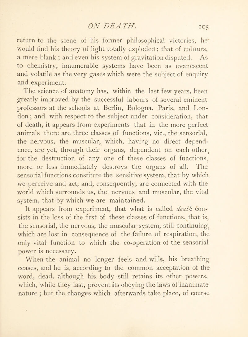 return to the scene of his former philosophical victories, he would find his theory of light totally exploded ; that of colours, a mere blank ; and even his system of gravitation disputed. As to chemistry, innumerable systems have been as evanescent and volatile as the very gases which were the subject of enquiry and experiment. The science of anatomy has, within the last few years, been greatly improved by the successful labours of several eminent professors at the schools at Berlin, Bologna, Paris, and Lon¬ don ; and with respect to the subject under consideration, that of death, it appears from experiments that in the more perfect animals there are three classes of functions, viz., the sensorial, the nervous, the muscular, which, having no direct depend¬ ence, are yet, through their organs, dependent on each other? for the destruction of any one of these classes of functions, more or less immediately destroys the organs of all. The sensorial functions constitute the sensitive system, that by which we perceive and act, and, consequently, are connected with the world which surrounds us, the nervous and muscular, the vital system, that by which we are maintained. It appears from experiment, that what is called death con¬ sists in the loss of the first of these classes of functions, that is, the sensorial, the nervous, the muscular system, still continuing, which are lost in consequence of the failure of respiration, the only vital function to which the co-operation of the sensorial power is necessary. When the animal no longer feels and wills, his breathing ceases, and he is, according to the common acceptation of the word, dead, although his body still retains its other powers, which, while they last, prevent its obeying the laws of inanimate nature ; but the changes which afterwards take place, of course