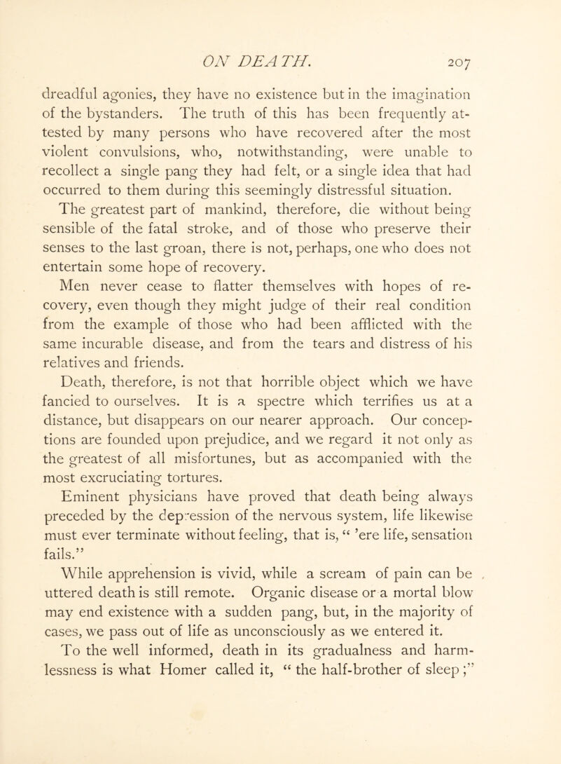 / dreadful agonies, they have no existence but in the imagination of the bystanders. The truth of this has been frequently at¬ tested by many persons who have recovered after the most violent convulsions, who, notwithstanding, were unable to recollect a single pang they had felt, or a single idea that had occurred to them during this seemingly distressful situation. The greatest part of mankind, therefore, die without being sensible of the fatal stroke, and of those who preserve their senses to the last groan, there is not, perhaps, one who does not entertain some hope of recovery. Men never cease to flatter themselves with hopes of re¬ covery, even though they might judge of their real condition from the example of those who had been afflicted with the same incurable disease, and from the tears and distress of his relatives and friends. Death, therefore, is not that horrible object which we have fancied to ourselves. It is a spectre which terrifies us at a distance, but disappears on our nearer approach. Our concep¬ tions are founded upon prejudice, and we regard it not only as the greatest of all misfortunes, but as accompanied with the most excruciating tortures. Eminent physicians have proved that death being always preceded by the depression of the nervous system, life likewise must ever terminate without feeling, that is, “ ’ere life, sensation fails.” While apprehension is vivid, while a scream of pain can be , uttered death is still remote. Organic disease or a mortal blow may end existence with a sudden pang, but, in the majority of cases, we pass out of life as unconsciously as we entered it. To the well informed, death in its gradualness and harm¬ lessness is what Homer called it, “ the half-brother of sleep