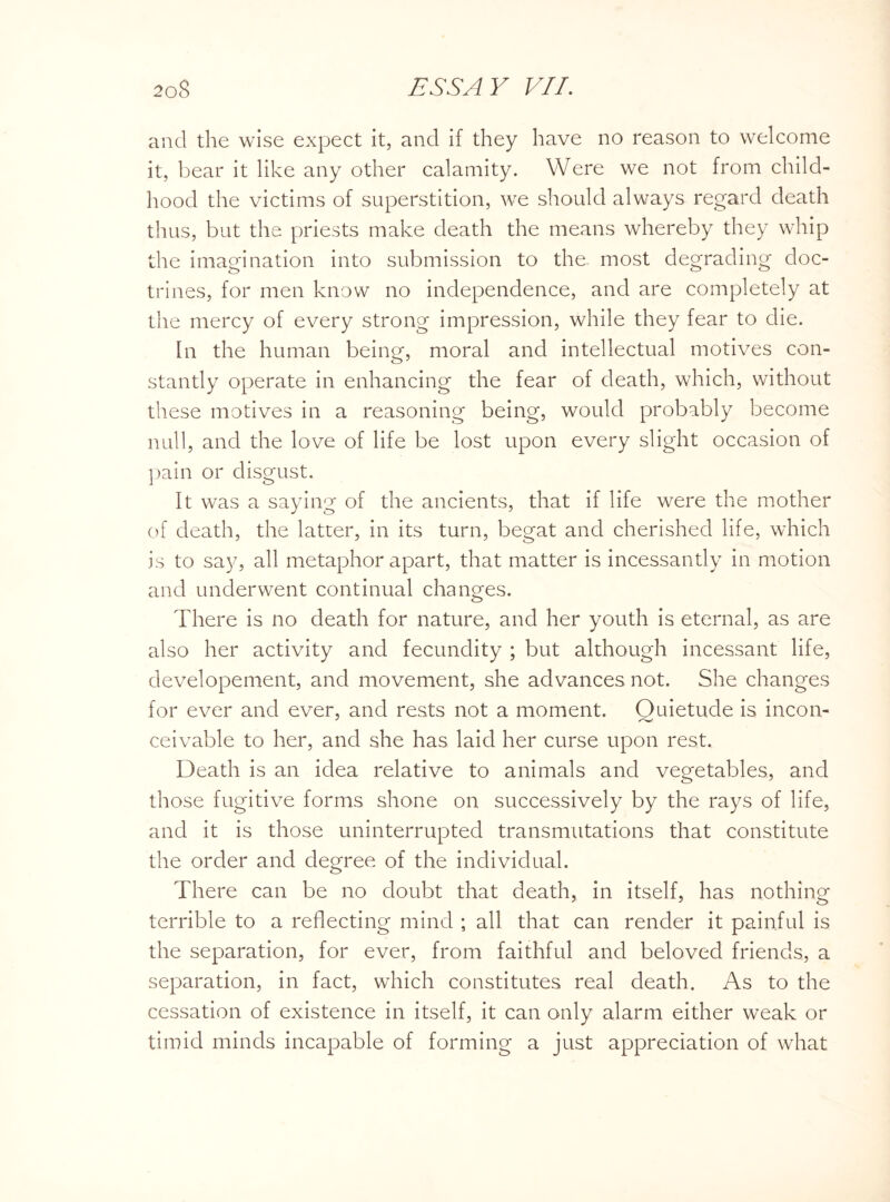 and the wise expect it, and if they have no reason to welcome it, bear it like any other calamity. Were we not from child¬ hood the victims of superstition, we should always regard death thus, but the priests make death the means whereby they whip the imagination into submission to the most degrading doc¬ trines, for men know no independence, and are completely at the mercy of every strong impression, while they fear to die. In the human being, moral and intellectual motives con¬ stantly operate in enhancing the fear of death, which, without these motives in a reasoning being, would probably become null, and the love of life be lost upon every slight occasion of pain or disgust. It was a saying of the ancients, that if life were the mother of death, the latter, in its turn, begat and cherished life, which is to say, all metaphor apart, that matter is incessantly in motion and underwent continual changes. There is no death for nature, and her youth is eternal, as are also her activity and fecundity ; but although incessant life, developement, and movement, she advances not. She changes for ever and ever, and rests not a moment. Quietude is incon¬ ceivable to her, and she has laid her curse upon rest. Death is an idea relative to animals and vegetables, and those fugitive forms shone on successively by the rays of life, and it is those uninterrupted transmutations that constitute the order and degree of the individual. There can be no doubt that death, in itself, has nothing terrible to a reflecting mind ; all that can render it painful is the separation, for ever, from faithful and beloved friends, a separation, in fact, which constitutes real death. As to the cessation of existence in itself, it can only alarm either weak or timid minds incapable of forming a just appreciation of what