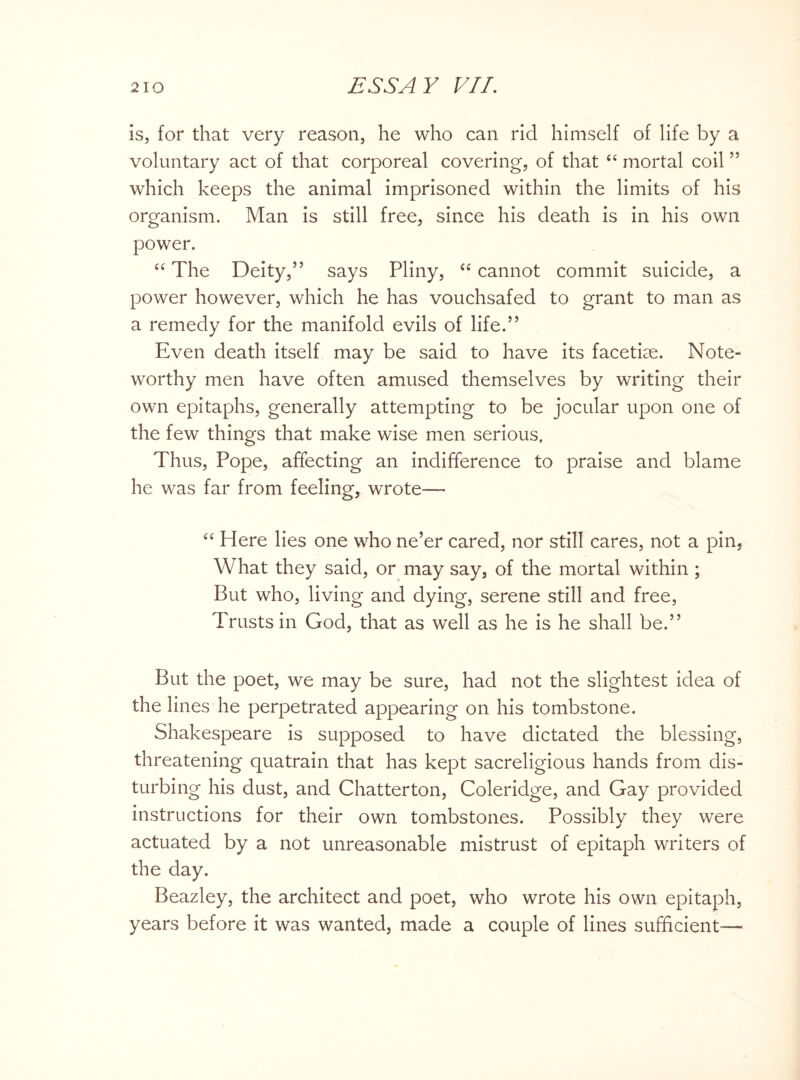 is, for that very reason, he who can rid himself of life by a voluntary act of that corporeal covering, of that “ mortal coil ” which keeps the animal imprisoned within the limits of his organism. Man is still free, since his death is in his own power. ee The Deity,” says Pliny, “ cannot commit suicide, a power however, which he has vouchsafed to grant to man as a remedy for the manifold evils of life.” Even death itself may be said to have its facetiae. Note¬ worthy men have often amused themselves by writing their own epitaphs, generally attempting to be jocular upon one of the few things that make wise men serious. Thus, Pope, affecting an indifference to praise and blame he was far from feeling, wrote— “ Here lies one who ne’er cared, nor still cares, not a pin, What they said, or may say, of the mortal within ; But who, living and dying, serene still and free, Trusts in God, that as well as he is he shall be.” But the poet, we may be sure, had not the slightest idea of the lines he perpetrated appearing on his tombstone. Shakespeare is supposed to have dictated the blessing, threatening quatrain that has kept sacreligious hands from dis¬ turbing his dust, and Chatterton, Coleridge, and Gay provided instructions for their own tombstones. Possibly they were actuated by a not unreasonable mistrust of epitaph writers of the day. Beazley, the architect and poet, who wrote his own epitaph, years before it was wanted, made a couple of lines sufficient—