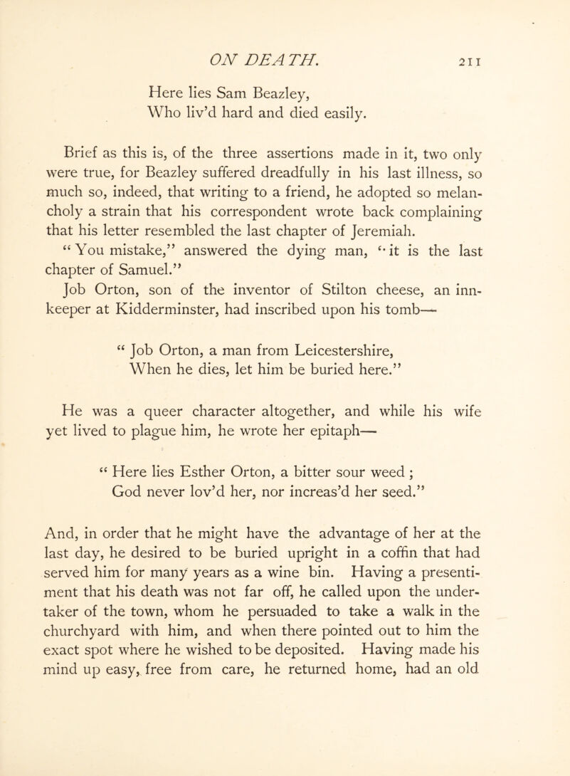 Here lies Sam Beazley, Who liv’d hard and died easily. Brief as this is, of the three assertions made in it, two only were true, for Beazley suffered dreadfully in his last illness, so much so, indeed, that writing to a friend, he adopted so melan¬ choly a strain that his correspondent wrote back complaining that his letter resembled the last chapter of Jeremiah. “ You mistake,” answered the dying man, c*it is the last chapter of Samuel.” Job Orton, son of the inventor of Stilton cheese, an inn¬ keeper at Kidderminster, had inscribed upon his tomb— “ Job Orton, a man from Leicestershire, When he dies, let him be buried here.” He was a queer character altogether, and while his wife yet lived to plague him, he wrote her epitaph— “ Here lies Esther Orton, a bitter sour weed; God never lov’d her, nor increas’d her seed.” And, in order that he might have the advantage of her at the last day, he desired to be buried upright in a coffin that had served him for many years as a wine bin. Having a presenti¬ ment that his death was not far off, he called upon the under¬ taker of the town, whom he persuaded to take a walk in the churchyard with him, and when there pointed out to him the exact spot where he wished to be deposited. Having made his mind up easy, free from care, he returned home, had an old
