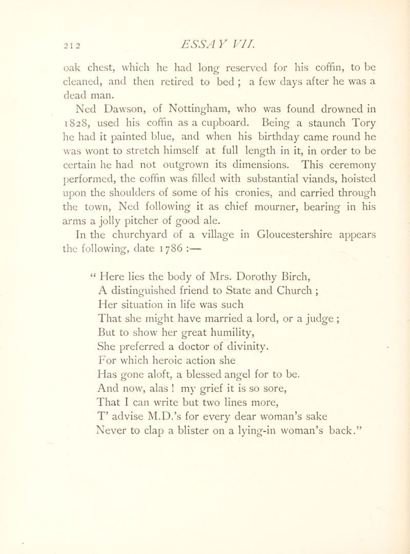 oak chest, which he had long reserved for his coffin, to be cleaned, and then retired to bed ; a few days after he was a dead man. Ned Dawson, of Nottingham, who was found drowned in 1828, used his coffin as a cupboard. Being a staunch Tory he had it painted blue, and when his birthday came round he was wont to stretch himself at full length in it, in order to be certain he had not outgrown its dimensions. This ceremony performed, the coffin was filled with substantial viands, hoisted upon the shoulders of some of his cronies, and carried through the town, Ned following it as chief mourner, bearing in his arms a jolly pitcher of good ale. In the churchyard of a village in Gloucestershire appears the following, date 1 786 “ Here lies the body of Mrs. Dorothy Birch, A distinguished friend to State and Church ; Her situation in life was such That she might have married a lord, or a judge ; But to show her great humility, She preferred a doctor of divinity. For which heroic action she Has gone aloft, a blessed angel for to be. And now, alas ! my grief it is so sore, That I can write but two lines more, T’ advise M.D.’s for every dear woman’s sake Never to clap a blister on a lying-in woman’s back.”