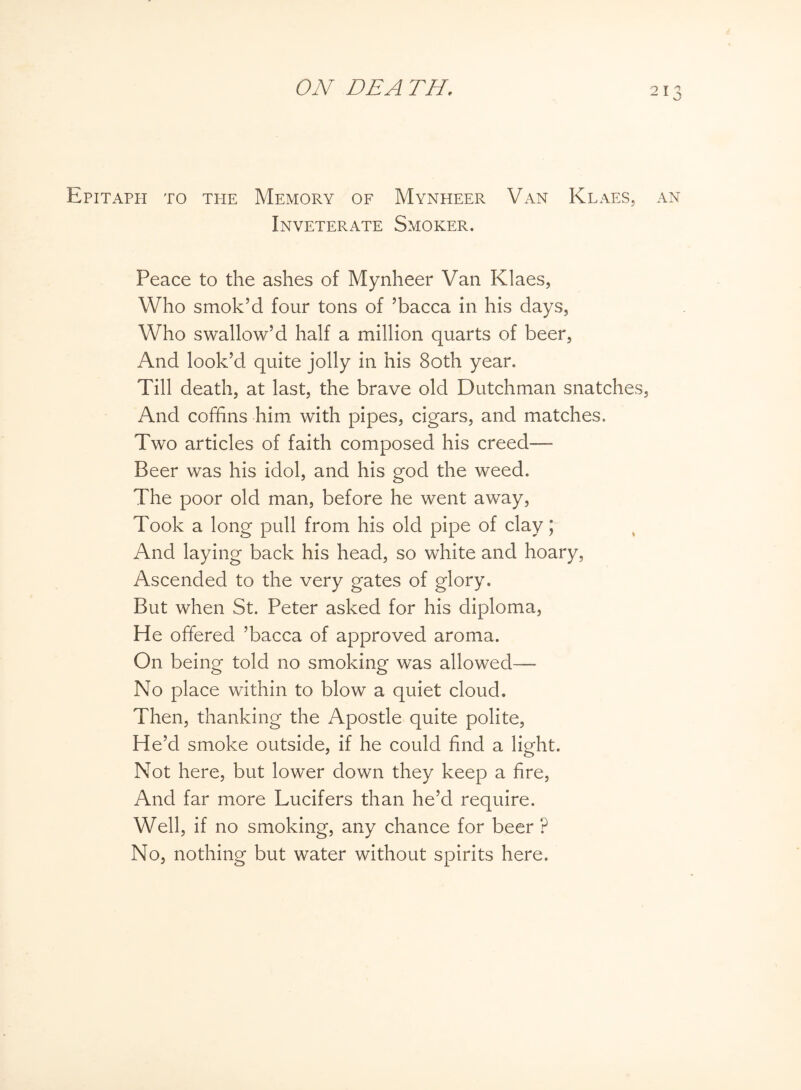 Epitaph to the Memory of Mynheer Van Klaes, an Inveterate Smoker. Peace to the ashes of Mynheer Van Klaes, Who smok’d four tons of ’bacca in his days, Who swallow’d half a million quarts of beer, And look’d quite jolly in his 80th year. Till death, at last, the brave old Dutchman snatches. And coffins him with pipes, cigars, and matches. Two articles of faith composed his creed—- Beer was his idol, and his god the weed. The poor old man, before he went away, Took a long pull from his old pipe of clay; And laying back his head, so white and hoary, Ascended to the very gates of glory. But when St. Peter asked for his diploma, He offered ’bacca of approved aroma. On being told no smoking was allowed— No place within to blow a quiet cloud. Then, thanking the Apostle quite polite, He’d smoke outside, if he could find a light. Not here, but lower down they keep a fire, And far more Lucifers than he’d require. Well, if no smoking, any chance for beer ? No, nothing but water without spirits here.