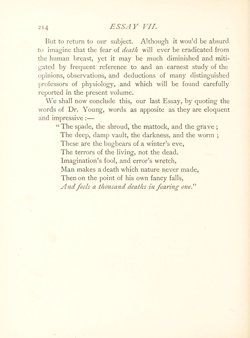 But to return to our subject. Although it wouM be absurd to imagine that the fear of death will ever be eradicated from the human breast, yet it may be much diminished and miti¬ gated by frequent reference to and an earnest study of the opinions, observations, and deductions of many distinguished professors of physiology, and which will be found carefully reported in the present volume. We shall now conclude this, our last Essay, by quoting the words of Dr. Young, words as apposite as they are eloquent and impressive :— “ The spade, the shroud, the mattock, and the grave ; The deep, damp vault, the darkness, and the worm ; These are the bugbears of a winter’s eve, The terrors of the living, not the dead. Imagination’s fool, and error’s wretch, Man makes a death which nature never made, Then on the point of his own fancy falls, And feels a thousand deaths in fearing one S'
