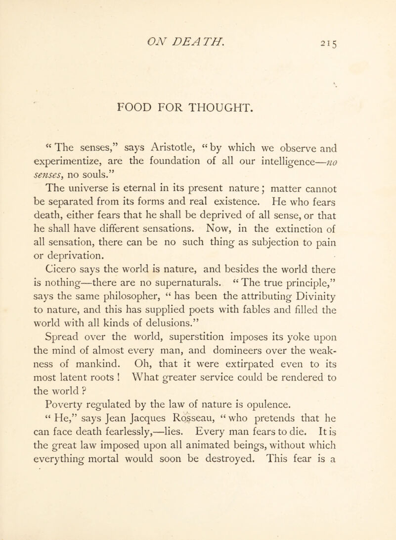 2*5 FOOD FOR THOUGHT. u The senses,” says Aristotle, “ by which we observe and experimentize, are the foundation of all our intelligence— senses, no souls.” The universe is eternal in its present nature; matter cannot be separated from its forms and real existence. He who fears death, either fears that he shall be deprived of all sense, or that he shall have different sensations. Now, in the extinction of all sensation, there can be no such thing as subjection to pain or deprivation. Cicero says the world is nature, and besides the world there is nothing—there are no supernaturals. “ The true principle,” says the same philosopher, “ has been the attributing Divinity to nature, and this has supplied poets with fables and filled the world with all kinds of delusions.” Spread over the world, superstition imposes its yoke upon the mind of almost every man, and domineers over the weak¬ ness of mankind. Oh, that it were extirpated even to its most latent roots ! What greater service could be rendered to the world ? Poverty regulated by the law of nature is opulence. “ He,” says Jean Jacques Rosseau, “ who pretends that he can face death fearlessly,—lies. Every man fears to die. It is the great law imposed upon all animated beings, without which everything mortal would soon be destroyed. This fear is a