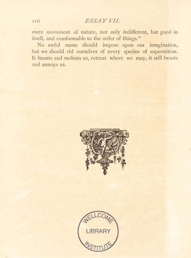 mere movement of nature, not only indifferent, but good in itself, and comformable to the order of things.” No awful name should impose upon our imagination, but we should rid ourselves of every species of superstition. It haunts and molests us, retreat where we may, it still besets and annoys us.