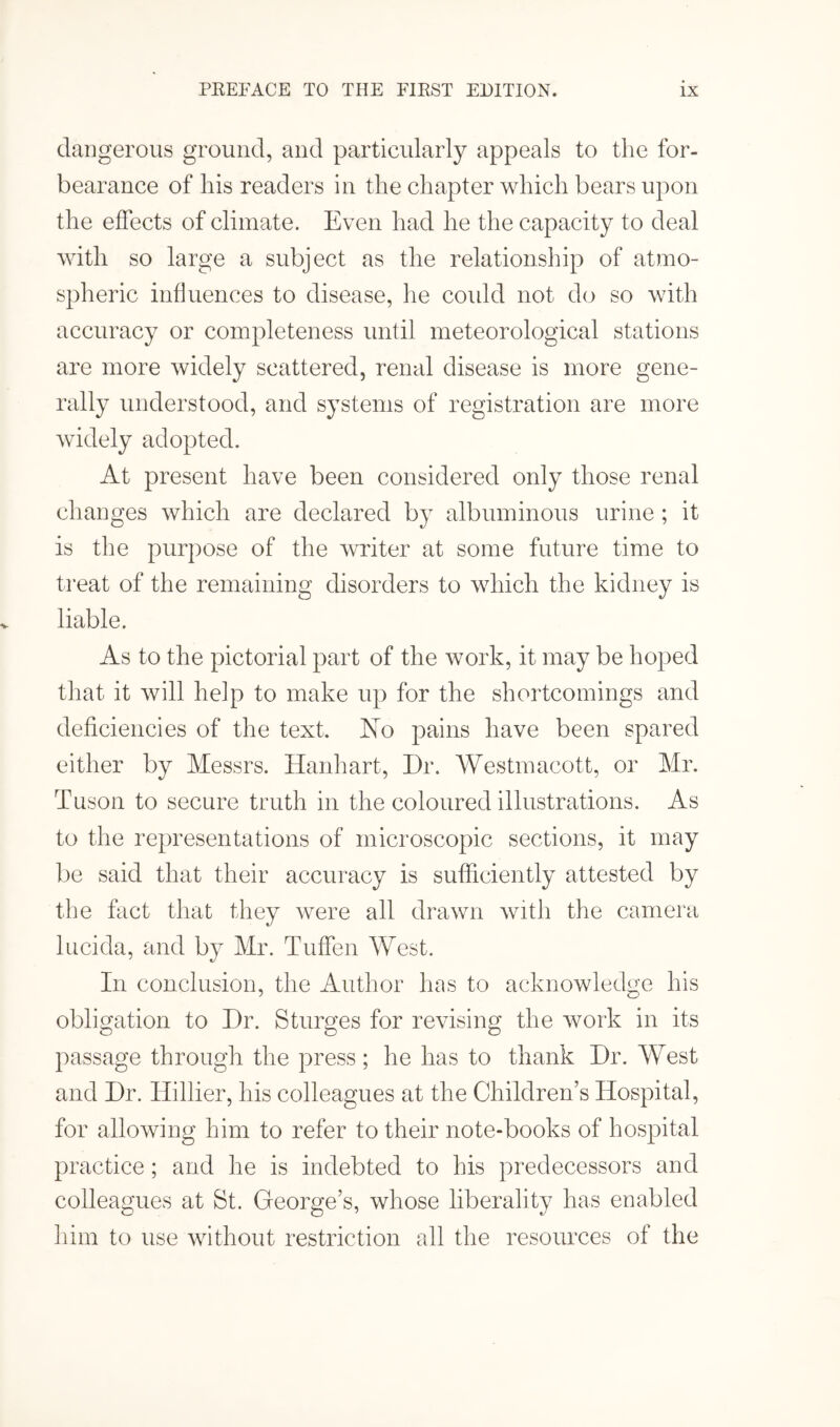 dangerous ground, and particularly appeals to the for¬ bearance of his readers in the chapter which bears upon the effects of climate. Even had he the capacity to deal with so large a subject as the relationship of atmo¬ spheric influences to disease, he coidd not do so with accuracy or completeness until meteorological stations are more widely scattered, renal disease is more gene¬ rally understood, and systems of registration are more widely adopted. At present have been considered only those renal changes which are declared by albuminous urine; it is the purpose of the writer at some future time to treat of the remaining disorders to which the kidney is liable. As to the pictorial part of the work, it may be hoped that it will help to make up for the shortcomings and deficiencies of the text. No pains have been spared either by Messrs. Hanhart, Dr. Westmacott, or Mr. Tuson to secure truth in the coloured illustrations. As to the representations of microscopic sections, it may be said that their accuracy is sufficiently attested by the fact that they were all drawn with the camera lucida, and by Mr. Tuffen West. In conclusion, the Author has to acknowledge his obligation to Dr. Sturges for revising the work in its passage through the press; he has to thank Dr. West and Dr. Hillier, his colleagues at the Children’s Hospital, for allowing him to refer to their note-books of hospital practice ; and he is indebted to his predecessors and colleagues at St. George’s, whose liberality has enabled him to use without restriction all the resources of the