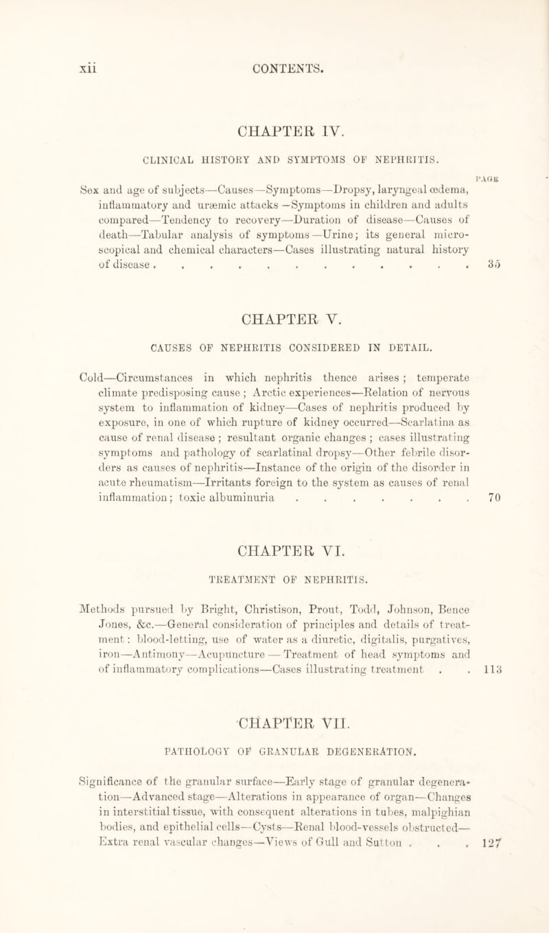 CHAPTER IV. CLINICAL HISTORY AND SYMPTOMS OF NEPHRITIS. PAGE Sox and age of subjects—Causes—Symptoms—Dropsy, laryngeal oedema, inflammatory and uraemic attacks —Symptoms in children and adults compared—Tendency to recovery—Duration of disease—Caeises of death—Tabular analysis of symptoms —Urine; its general micro¬ scopical and chemical characters—Cases illustrating natural history of disease. . . . . . . . . . . .35 CHAPTER V. CAUSES OF NEPHRITIS CONSIDERED IN DETAIL. Cold—Circumstances in which nephritis thence arises ; temperate climate predisposing cause; Arctic experiences—Relation of nervous system to inflammation of kidney—Cases of nephritis produced by exposure, in one of which rupture of kidney occurred—Scarlatina as cause of renal disease ; resultant organic changes ; cases illustrating symptoms and pathology of scarlatinal dropsy—Other febrile disor¬ ders as causes of nephritis—Instance of the origin of the disorder in acute rheumatism—Irritants foreign to the system as causes of renal inflammation; toxic albuminuria . . . . . . .70 CHAPTER VI. TREATMENT OF NEPHRITIS. Methods pursued by Bright, Christison, Prout, Todd, Johnson, Bence Jones, &c.—General consideration of principles and details of treat¬ ment : blood-letting, use of water as a diuretic, digitalis, purgatives, iron—Antimony—Acupuncture — Treatment of head symptoms and of inflammatory complications—Cases illustrating treatment . . 113 CHAPTER VII. PATHOLOGY OF GRANULAR DEGENERATION. Significance of the granular surface—Early stage of granular degenera¬ tion—Advanced stage—Alterations in appearance of organ—Changes in interstitial tissue, with consequent alterations in tubes, malpighian bodies, and epithelial cells—Cysts—Renal blood-vessels obstructed— Extra renal vascular changes—Views of Gull and Sutton . . .127