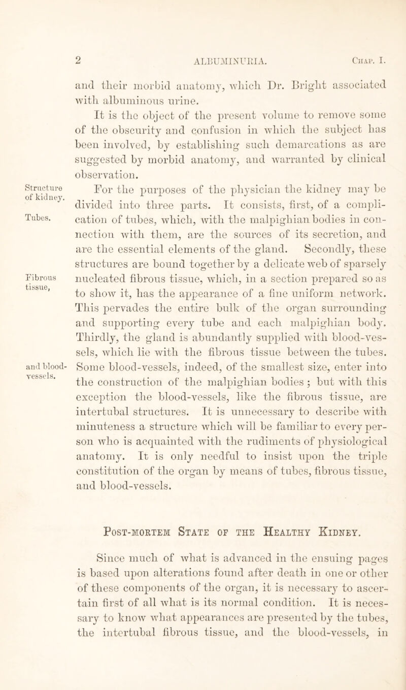 Structure of kidney. Tubes. Fibrous tissue, and blood¬ vessels. and tlieir morbid anatomy, which Dr. Bright associated with albuminous urine. It is the object of the present volume to remove some of the obscurity and confusion in which the subject has been involved, by establishing such demarcations as are suggested by morbid anatomy, and warranted by clinical observation. For the purposes of the physician the kidney may be divided into three parts. It consists, first, of a compli¬ cation of tubes, which, with the malpighian bodies in con¬ nection with them, are the sources of its secretion, and are the essential elements of the gland. Secondly, these structures are bound together by a delicate web of sparsely nucleated fibrous tissue, which, in a section prepared so as to show it, has the appearance of a fine uniform network. This pervades the entire bulk of the organ surrounding and supporting every tube and each malpighian body. Thirdly, the gland is abundantly supplied with blood-ves¬ sels, which lie with the fibrous tissue between the tubes. Some blood-vessels, indeed, of the smallest size, enter into the construction of the malpighian bodies ; but with this exception the blood-vessels, like the fibrous tissue, are intertubal structures. It is unnecessary to describe with minuteness a structure which will be familiar to every per¬ son who is acquainted with the rudiments of physiological anatomy. It is only needful to insist upon the triple constitution of the organ by means of tubes, fibrous tissue, and blood-vessels. Post-mortem State of the Healthy Kidney. Since much of what is advanced in the ensuing pages is based upon alterations found after death in one or other of these components of the organ, it is necessary to ascer¬ tain first of all what is its normal condition. It is neces¬ sary to know what appearances are presented by the tubes, the intertubal fibrous tissue, and the blood-vessels, in